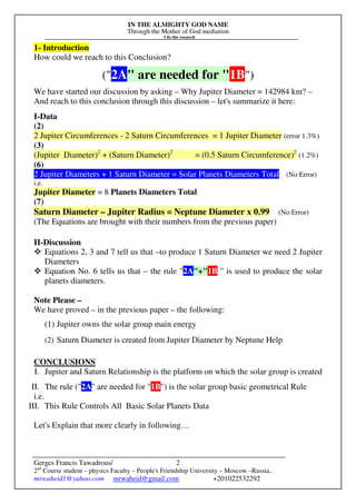 IN THE ALMIGHTY GOD NAME
Through the Mother of God mediation
I do this research
Gerges Francis Tawadrous/
2nd
Course student – physics Faculty – People's Friendship University – Moscow –Russia..
mrwaheid1@yahoo.com mrwaheid@gmail.com +201022532292
2
1- Introduction
How could we reach to this Conclusion?
("2A" are needed for "1B")
We have started our discussion by asking – Why Jupiter Diameter = 142984 km? –
And reach to this conclusion through this discussion – let's summarize it here:
I-Data
(2)
2 Jupiter Circumferences - 2 Saturn Circumferences = 1 Jupiter Diameter (error 1.3%)
(3)
(Jupiter Diameter)2
+ (Saturn Diameter)2
= (0.5 Saturn Circumference)2
(1.2%)
(6)
2 Jupiter Diameters + 1 Saturn Diameter = Solar Planets Diameters Total (No Error)
i.e.
Jupiter Diameter = 8 Planets Diameters Total
(7)
Saturn Diameter – Jupiter Radius = Neptune Diameter x 0.99 (No Error)
(The Equations are brought with their numbers from the previous paper)
II-Discussion
Equations 2, 3 and 7 tell us that –to produce 1 Saturn Diameter we need 2 Jupiter
Diameters
Equation No. 6 tells us that – the rule "2A"+"1B " is used to produce the solar
planets diameters.
Note Please –
We have proved – in the previous paper – the following:
(1) Jupiter owns the solar group main energy
(2) Saturn Diameter is created from Jupiter Diameter by Neptune Help
CONCLUSIONS
I. Jupiter and Saturn Relationship is the platform on which the solar group is created
II. The rule ("2A" are needed for "1B") is the solar group basic geometrical Rule
i.e.
III. This Rule Controls All Basic Solar Planets Data
Let's Explain that more clearly in following…
 