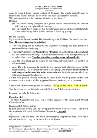 IN THE ALMIGHTY GOD NAME
Through the Mother of God mediation
I do this research
Gerges Francis Tawadrous/
2nd
Course student – physics Faculty – People's Friendship University – Moscow –Russia..
mrwaheid1@yahoo.com mrwaheid@gmail.com +201022532292
20
gears to rotate 2 times- means rotation of 18 gears- this simple example aims to
simplify the planets motions effect on the sun point (the center of motions)
Why this description is inconsistent with the current theory?
Because
(1) The current theory imagines each planet moves independently and doesn't
effect on any other planet by its motion.
(2) The current theory supposes that the solar group consist of independent planets
– and the harmony in the planets motions is found by gravity!
On The Contrary
My Alternative Description For The Solar Group – As We Have Discussed– suppose:
Solar Group Alternative Description:
1- The solar group can be similar to one trajectory of Energy and each planet is a
point on this same trajectory.
2- The Solar Group is One Geometrical Structure or one building and each planet
is a part of this same building- i.e. Each Planet is created to be a complementary to
the other planets and No solar planet is created or move independently
3- Also the solar group can be similar to one body, and each planet is a member in
this same body.
4- Also, The solar group can be similar to one machine each planet is a gear in this
same machine… so the machine works as one group.. that means the cooperation
and integration between the solar planets data is the main base on which the
solar group is created and move.
So, the solar planets motions harmony is found based on the planets matters and
motions – i.e. the planets all data supports this same motions general harmony…
Spite of that –I provide no proves for the idea– "1 Day on The sun = 1 Year on Earth"
Shortly –I have no proof that the sun and Earth have 2 different rate of times
I can provide only the following:
Equation (4-2-1)
The Moon Circumference 10921 km x 86400 seconds = 940 mkm (Earth Orbital
Circumference)
Equation (4-2-1) tells us that
If Earth revolves around the sun a complete revolution in one day only – the moon
circumference will equal Earth Motion Distance for 1 second….
So
Equation (4-2-1) tells that – the moon circumference supports the idea "there are 2
rates of time where 1 day on the sun = 1 year on Earth)
 
