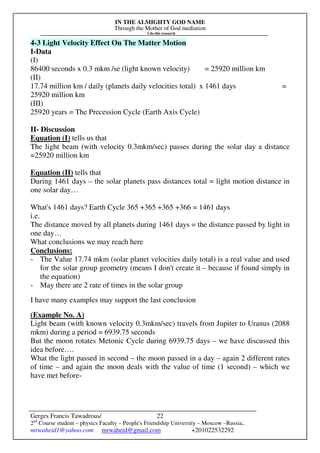 IN THE ALMIGHTY GOD NAME
Through the Mother of God mediation
I do this research
Gerges Francis Tawadrous/
2nd
Course student – physics Faculty – People's Friendship University – Moscow –Russia..
mrwaheid1@yahoo.com mrwaheid@gmail.com +201022532292
22
4-3 Light Velocity Effect On The Matter Motion
I-Data
(I)
86400 seconds x 0.3 mkm /se (light known velocity) = 25920 million km
(II)
17.74 million km / daily (planets daily velocities total) x 1461 days =
25920 million km
(III)
25920 years = The Precession Cycle (Earth Axis Cycle)
II- Discussion
Equation (I) tells us that
The light beam (with velocity 0.3mkm/sec) passes during the solar day a distance
=25920 million km
Equation (II) tells that
During 1461 days – the solar planets pass distances total = light motion distance in
one solar day…
What's 1461 days? Earth Cycle 365 +365 +365 +366 = 1461 days
i.e.
The distance moved by all planets during 1461 days = the distance passed by light in
one day…
What conclusions we may reach here
Conclusions:
- The Value 17.74 mkm (solar planet velocities daily total) is a real value and used
for the solar group geometry (means I don't create it – because if found simply in
the equation)
- May there are 2 rate of times in the solar group
I have many examples may support the last conclusion
(Example No. A)
Light beam (with known velocity 0.3mkm/sec) travels from Jupiter to Uranus (2088
mkm) during a period = 6939.75 seconds
But the moon rotates Metonic Cycle during 6939.75 days – we have discussed this
idea before….
What the light passed in second – the moon passed in a day – again 2 different rates
of time – and again the moon deals with the value of time (1 second) – which we
have met before-
 