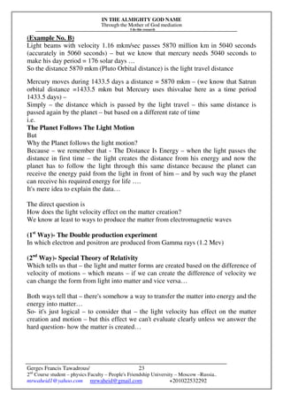 IN THE ALMIGHTY GOD NAME
Through the Mother of God mediation
I do this research
Gerges Francis Tawadrous/
2nd
Course student – physics Faculty – People's Friendship University – Moscow –Russia..
mrwaheid1@yahoo.com mrwaheid@gmail.com +201022532292
23
(Example No. B)
Light beams with velocity 1.16 mkm/sec passes 5870 million km in 5040 seconds
(accurately in 5060 seconds) – but we know that mercury needs 5040 seconds to
make his day period = 176 solar days …
So the distance 5870 mkm (Pluto Orbital distance) is the light travel distance
Mercury moves during 1433.5 days a distance = 5870 mkm – (we know that Satrun
orbital distance =1433.5 mkm but Mercury uses thisvalue here as a time period
1433.5 days) –
Simply – the distance which is passed by the light travel – this same distance is
passed again by the planet – but based on a different rate of time
i.e.
The Planet Follows The Light Motion
But
Why the Planet follows the light motion?
Because – we remember that - The Distance Is Energy – when the light passes the
distance in first time – the light creates the distance from his energy and now the
planet has to follow the light through this same distance because the planet can
receive the energy paid from the light in front of him – and by such way the planet
can receive his required energy for life ….
It's mere idea to explain the data…
The direct question is
How does the light velocity effect on the matter creation?
We know at least to ways to produce the matter from electromagnetic waves
(1st
Way)- The Double production experiment
In which electron and positron are produced from Gamma rays (1.2 Mev)
(2nd
Way)- Special Theory of Relativity
Which tells us that – the light and matter forms are created based on the difference of
velocity of motions – which means – if we can create the difference of velocity we
can change the form from light into matter and vice versa…
Both ways tell that – there's somehow a way to transfer the matter into energy and the
energy into matter…
So- it's just logical – to consider that – the light velocity has effect on the matter
creation and motion – but this effect we can't evaluate clearly unless we answer the
hard question- how the matter is created…
 