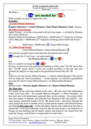 IN THE ALMIGHTY GOD NAME
Through the Mother of God mediation
I do this research
Gerges Francis Tawadrous/
2nd
Course student – physics Faculty – People's Friendship University – Moscow –Russia..
mrwaheid1@yahoo.com mrwaheid@gmail.com +201022532292
3
The Rule is
("2A" are needed for "1B")
What examples we have to support this rule?
Examples
(A) Solar Planets Diameters
2 Jupiter Diameters + 1 Saturn Diameter =Solar Planets Diameters Total (No Error)
(B) Solar Group Energy
Jupiter Energy – as we have discussed in the previous paper – is divided by Neptune
into 3 parts which are:
Neptune Orbital Circumference (28255mkm) + 86400 mkm (1st
Trajectory of Energy
sent to Mercury) + 86400 mkm (2nd
Trajectory of Energy sent to Earth and Venus)
i.e.
28255 mkm + 86400 mkm x 2 = Jupiter Main Energy
(C ) Solar Group Energy
Uranus Orbital Distance = Saturn Orbital Distance x 2
The previous examples show easily how this geometrical rule is used
But Example No. C isn't clear – we understand that
The Required Result = (2A" + "1B")
But
How it's useful if we found that 2A = 1B ??
Because we don't know the geometrical importance of the value "2A+1B" but to find
that "2A=1B" means these 2 values are created according to the rule and with
geometrical analysis we may reach to the geometrical reason why 2A= 1B
So…
When we ask why Uranus Orbital Distance = 2 Saturn orbital Distance? The answer
will not longer be "Pure Coincidence" – on the contrary- we will have a geometrical
necessity for which Uranus Orbital Distance = 2x Saturn orbital Distance.
Note
Similar to that – Mercury Jupiter Distance x 2 = Saturn Orbital Distance
The Main Idea
We should see the main idea behind all this data – We don't deal with independent
values from each other – for example Mercury Diameter = 2 Pluto Diameters- we
here don't deal with independent separated data- on the contrary – the energy which
sent from Jupiter to Neptune and reflected from Neptune to the inner planets – this
same energy carried the feature (2A for 1B) inside itself – and passes through the
solar group from point to another point to create planets matters and orbital distances
according to this same rule – so this description doesn't only explain how this data is
created but – even more important- It proves that the solar group is one Trajectory of
Energy (or one building) and all planets matters and distances are created from the
same one Energy- and all data is created relative to each other…
 