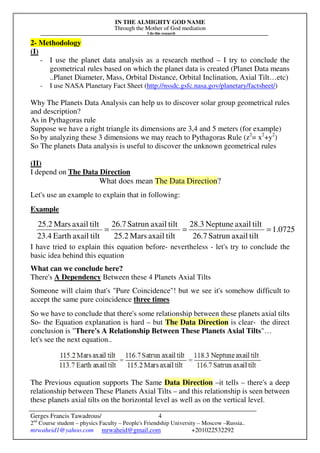 IN THE ALMIGHTY GOD NAME
Through the Mother of God mediation
I do this research
Gerges Francis Tawadrous/
2nd
Course student – physics Faculty – People's Friendship University – Moscow –Russia..
mrwaheid1@yahoo.com mrwaheid@gmail.com +201022532292
4
2- Methodology
(I)
- I use the planet data analysis as a research method – I try to conclude the
geometrical rules based on which the planet data is created (Planet Data means
..Planet Diameter, Mass, Orbital Distance, Orbital Inclination, Axial Tilt…etc)
- I use NASA Planetary Fact Sheet (http://nssdc.gsfc.nasa.gov/planetary/factsheet/)
Why The Planets Data Analysis can help us to discover solar group geometrical rules
and description?
As in Pythagoras rule
Suppose we have a right triangle its dimensions are 3,4 and 5 meters (for example)
So by analyzing these 3 dimensions we may reach to Pythagoras Rule (z2
= x2
+y2
)
So The planets Data analysis is useful to discover the unknown geometrical rules
(II)
I depend on The Data Direction
What does mean The Data Direction?
Let's use an example to explain that in following:
Example
I have tried to explain this equation before- nevertheless - let's try to conclude the
basic idea behind this equation
What can we conclude here?
There's A Dependency Between these 4 Planets Axial Tilts
Someone will claim that's "Pure Coincidence"! but we see it's somehow difficult to
accept the same pure coincidence three times
So we have to conclude that there's some relationship between these planets axial tilts
So- the Equation explanation is hard – but The Data Direction is clear- the direct
conclusion is "There's A Relationship Between These Planets Axial Tilts"…
let's see the next equation..
The Previous equation supports The Same Data Direction –it tells – there's a deep
relationship between These Planets Axial Tilts – and this relationship is seen between
these planets axial tilts on the horizontal level as well as on the vertical level.
0725.1
tiltaxailSatrun26.7
tiltaxailNeptune28.3
tiltaxailMars25.2
tiltaxailSatrun26.7
tiltaxailEarth23.4
tiltaxailMars25.2
===
 