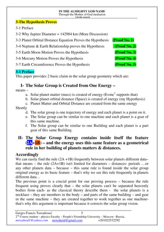 IN THE ALMIGHTY GOD NAME
Through the Mother of God mediation
I do this research
Gerges Francis Tawadrous/
2nd
Course student – physics Faculty – People's Friendship University – Moscow –Russia..
mrwaheid1@yahoo.com mrwaheid@gmail.com +201022532292
5
3-The Hypothesis Proves
3-1 Preface
3-2 Why Jupiter Diameter = 142984 km (More Discussion)
3-3 Planet Orbital Distance Equation Proves the Hypothesis (Proof No. 1)
3-4 Neptune & Earth Relationship proves the Hypothesis (Proof No. 2)
3-5 Earth Moon Motion Proves the Hypothesis (Proof No. 3)
3-6 Mercury Motion Proves the Hypothesis (Proof No. 4)
3-7 Earth Circumference Proves the Hypothesis (Proof No. 5)
3-1 Preface
This paper provides 2 basic claim in the solar group geometry which are:
I- The Solar Group is Created from One Energy –
means –
a. Solar planet matter (mass) is created of energy (E=mc2
supports that)
b. Solar planet orbital distance (Space) is created of energy (my Hypothesis)
c. Planet Matter and Orbital Distance are created from the same energy
Shortly
d. The solar group is one trajectory of energy and each planet is a point on it.
e. The Solar group can be similar to one machine and each planet is a gear of
this same machine.
f. The Solar group can be similar to one Building and each planet is a part
gear of this same Building.
II- The Solar Group Energy contains inside itself the feature
(2A+1B) – and the energy uses this same feature as a geometrical
rule in her building of planets matters & distances.
Accordingly
We can easily find the rule (2A +1B) frequently between solar planets different data–
that means – the rule (2A+1B) isn't limited for diameters – distances- periods …or
any other planets data – because – this same rule is found inside the solar group
original energy as its basic feature – that's why we see this rule frequently in planets
different data…
The previous point is a crucial point for our proving process – because the rule
frequent using proves clearly that – the solar planets can't be separated heavenly
bodies from each- as the classical theory describe them - the solar planets is a
necklace – they are members in the body – and parts of the same building – and gear
in the same machine – they are created together to work together as one machine-
that's why this argument is important because it corrects the solar group vision.
 