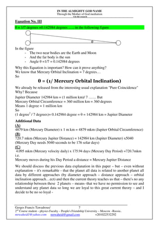 IN THE ALMIGHTY GOD NAME
Through the Mother of God mediation
I do this research
Gerges Francis Tawadrous/
2nd
Course student – physics Faculty – People's Friendship University – Moscow –Russia..
mrwaheid1@yahoo.com mrwaheid@gmail.com +201022532292
7
Equation No. III
θ = 1/7 degrees =0.142984 degrees ….. in the following figure
θ
In the figure
- The two near bodies are the Earth and Moon
- And the far body is the sun
- Angle θ =1/7 = 0.142984 degrees
Why this Equation is important? How can it prove anything?
We know that Mercury Orbital Inclination = 7 degrees…
So
θ = (1/ Mercury Orbital Inclination)
We already be released from the interesting usual explanation "Pure Coincidence"
Why? Because
Jupiter Diameter 142984 km = (1 million km)/ 7 …… But
Mercury Orbital Circumference = 360 million km = 360 degrees
Means 1 degree = 1 million km
So
(1 degree2
/ 7 degrees)= 0.142984 degree = θ = 142984 km = Jupiter Diameter
Additional Data
(A)
4879 km (Mercury Diameter) x 1 m km = 4879 mkm (Jupiter Orbital Circumference)
(B)
720.7 mkm (Mercury Jupiter Distance) = 142984 km (Jupiter Diameter) x5040
(Mercury Day needs 5040 seconds to be 176 solar days)
(C)
4.095 mkm (Mercury velocity daily) x 175.94 days (Mercury Day Period) =720.7mkm
i.e.
Mercury moves during his Day Period a distance = Mercury Jupiter Distance
We should discuss the previous data explanation in this paper – but – even without
explanation – it's remarkable - that the planet all data is related to another planet all
data by different approaches (by diameter approach – distance approach – orbital
inclination approach…ect) and then the current theory teaches us that – there's no any
relationship between these 2 planets – means- that we have no permission to see and
understand any planet data so long we are loyal to this great current theory – and I
decide to be no so loyal -
 