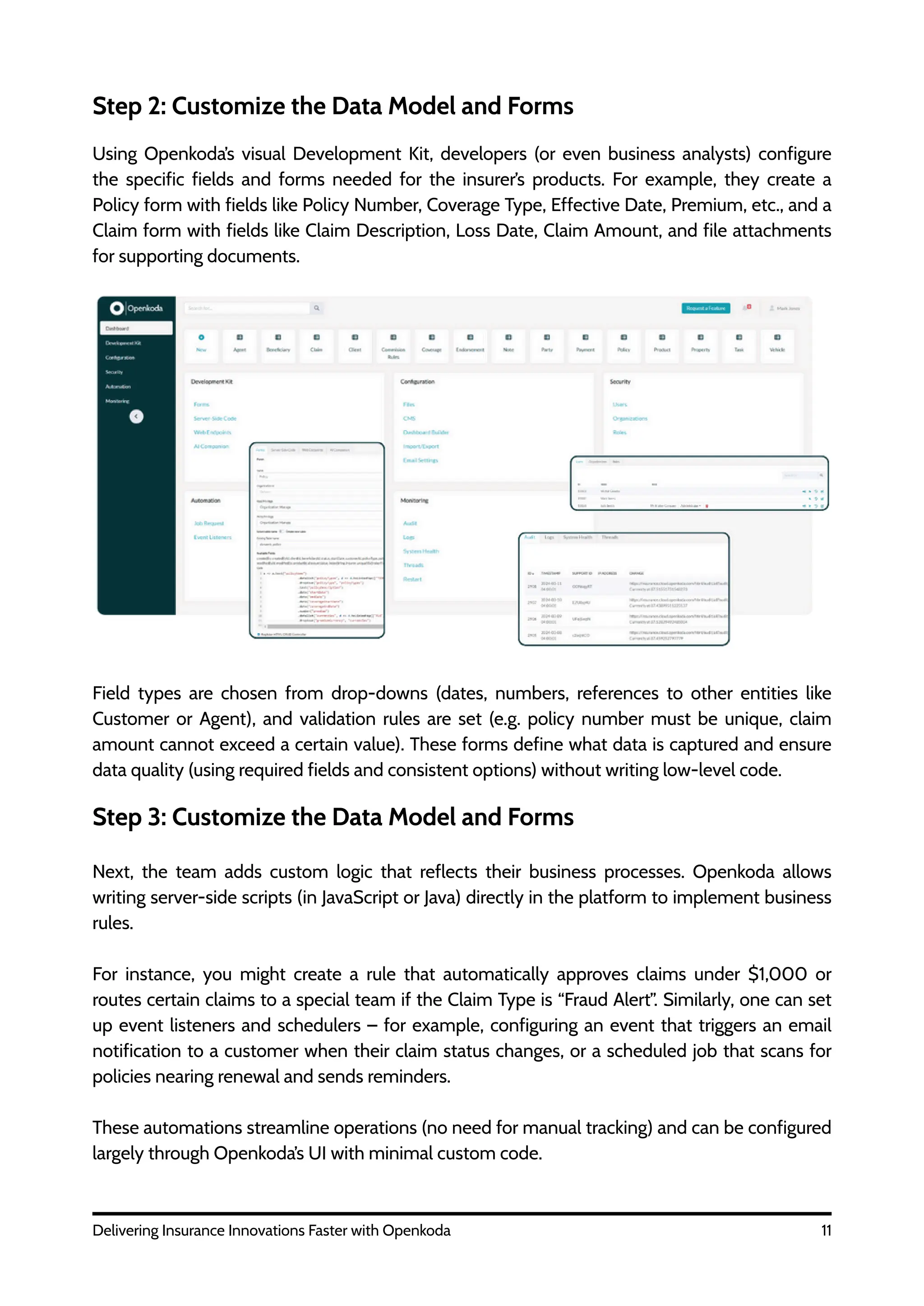 11
Delivering Insurance Innovations Faster with Openkoda
Step 2: Customize the Data Model and Forms
Using Openkoda’s visual Development Kit, developers (or even business analysts) configure
the specific fields and forms needed for the insurer’s products. For example, they create a
Policy form with fields like Policy Number, Coverage Type, Effective Date, Premium, etc., and a
Claim form with fields like Claim Description, Loss Date, Claim Amount, and file attachments
for supporting documents.
Field types are chosen from drop-downs (dates, numbers, references to other entities like
Customer or Agent), and validation rules are set (e.g. policy number must be unique, claim
amount cannot exceed a certain value). These forms define what data is captured and ensure
data quality (using required fields and consistent options) without writing low-level code.
Step 3: Customize the Data Model and Forms
Next, the team adds custom logic that reflects their business processes. Openkoda allows
writing server-side scripts (in JavaScript or Java) directly in the platform to implement business
rules.
For instance, you might create a rule that automatically approves claims under $1,000 or
routes certain claims to a special team if the Claim Type is “Fraud Alert”. Similarly, one can set
up event listeners and schedulers – for example, configuring an event that triggers an email
notification to a customer when their claim status changes, or a scheduled job that scans for
policies nearing renewal and sends reminders.
These automations streamline operations (no need for manual tracking) and can be configured
largely through Openkoda’s UI with minimal custom code.
 