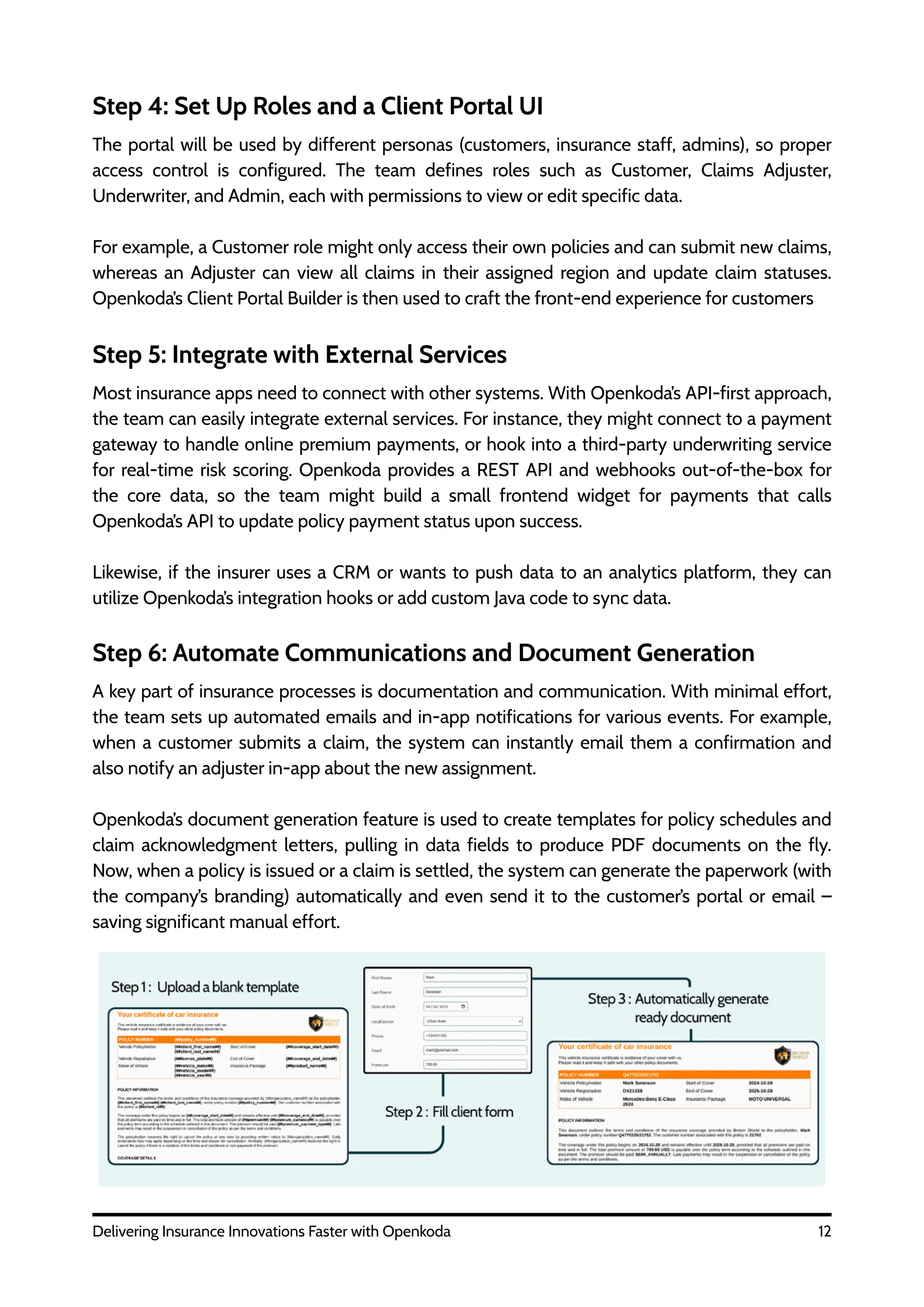 12
Delivering Insurance Innovations Faster with Openkoda
Step 4: Set Up Roles and a Client Portal UI
The portal will be used by different personas (customers, insurance staff, admins), so proper
access control is configured. The team defines roles such as Customer, Claims Adjuster,
Underwriter, and Admin, each with permissions to view or edit specific data.
For example, a Customer role might only access their own policies and can submit new claims,
whereas an Adjuster can view all claims in their assigned region and update claim statuses.
Openkoda’s Client Portal Builder is then used to craft the front-end experience for customers
Step 5: Integrate with External Services
Most insurance apps need to connect with other systems. With Openkoda’s API-first approach,
the team can easily integrate external services. For instance, they might connect to a payment
gateway to handle online premium payments, or hook into a third-party underwriting service
for real-time risk scoring. Openkoda provides a REST API and webhooks out-of-the-box for
the core data, so the team might build a small frontend widget for payments that calls
Openkoda’s API to update policy payment status upon success.
Likewise, if the insurer uses a CRM or wants to push data to an analytics platform, they can
utilize Openkoda’s integration hooks or add custom Java code to sync data.
Step 6: Automate Communications and Document Generation
A key part of insurance processes is documentation and communication. With minimal effort,
the team sets up automated emails and in-app notifications for various events. For example,
when a customer submits a claim, the system can instantly email them a confirmation and
also notify an adjuster in-app about the new assignment.
Openkoda’s document generation feature is used to create templates for policy schedules and
claim acknowledgment letters, pulling in data fields to produce PDF documents on the fly.
Now, when a policy is issued or a claim is settled, the system can generate the paperwork (with
the company’s branding) automatically and even send it to the customer’s portal or email –
saving significant manual effort.
 
