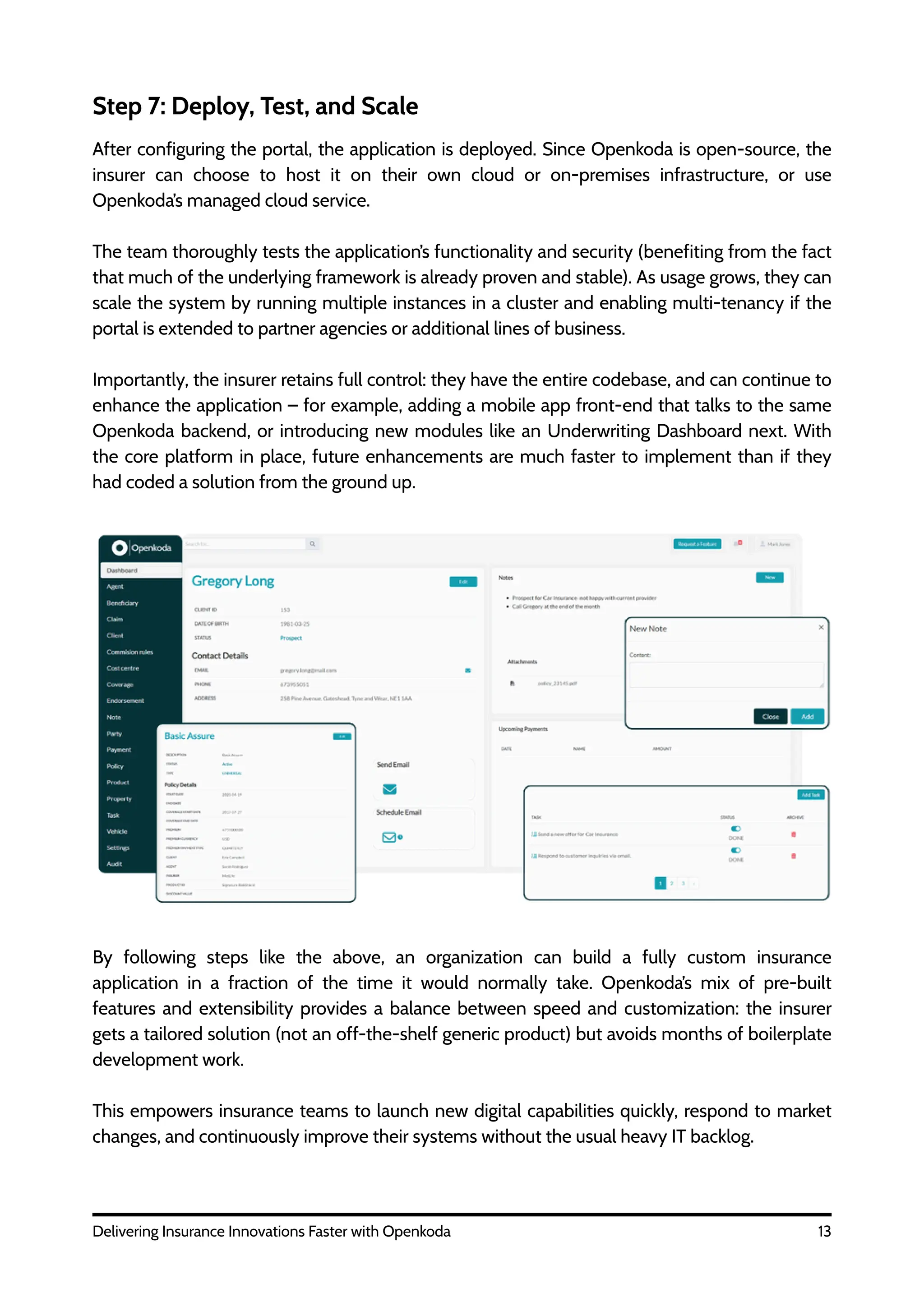 13
Delivering Insurance Innovations Faster with Openkoda
Step 7: Deploy, Test, and Scale
After configuring the portal, the application is deployed. Since Openkoda is open-source, the
insurer can choose to host it on their own cloud or on-premises infrastructure, or use
Openkoda’s managed cloud service.
The team thoroughly tests the application’s functionality and security (benefiting from the fact
that much of the underlying framework is already proven and stable). As usage grows, they can
scale the system by running multiple instances in a cluster and enabling multi-tenancy if the
portal is extended to partner agencies or additional lines of business.
Importantly, the insurer retains full control: they have the entire codebase, and can continue to
enhance the application – for example, adding a mobile app front-end that talks to the same
Openkoda backend, or introducing new modules like an Underwriting Dashboard next. With
the core platform in place, future enhancements are much faster to implement than if they
had coded a solution from the ground up.
By following steps like the above, an organization can build a fully custom insurance
application in a fraction of the time it would normally take. Openkoda’s mix of pre-built
features and extensibility provides a balance between speed and customization: the insurer
gets a tailored solution (not an off-the-shelf generic product) but avoids months of boilerplate
development work.
This empowers insurance teams to launch new digital capabilities quickly, respond to market
changes, and continuously improve their systems without the usual heavy IT backlog.
 