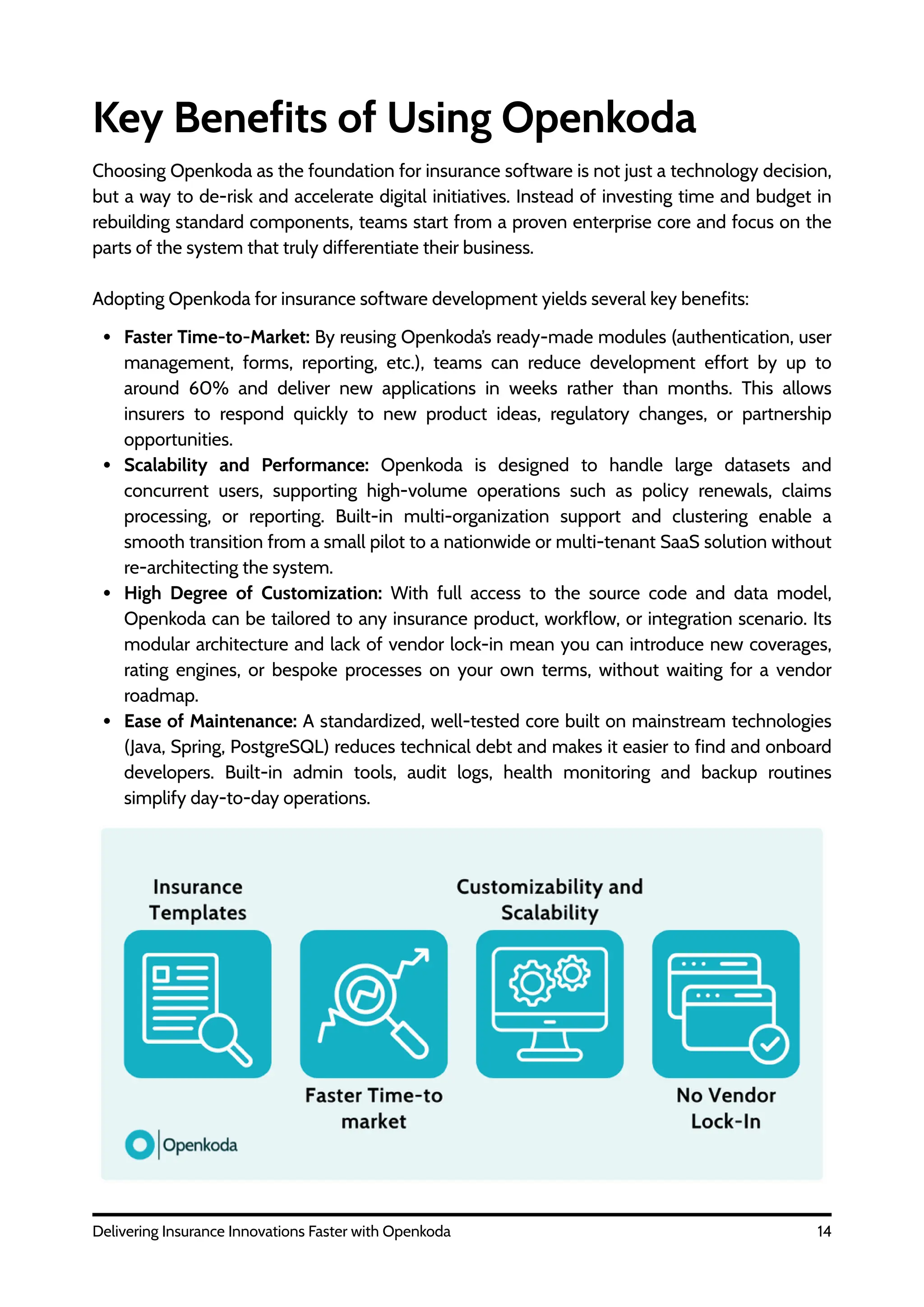 Faster Time-to-Market: By reusing Openkoda’s ready-made modules (authentication, user
management, forms, reporting, etc.), teams can reduce development effort by up to
around 60% and deliver new applications in weeks rather than months. This allows
insurers to respond quickly to new product ideas, regulatory changes, or partnership
opportunities.
Scalability and Performance: Openkoda is designed to handle large datasets and
concurrent users, supporting high-volume operations such as policy renewals, claims
processing, or reporting. Built-in multi-organization support and clustering enable a
smooth transition from a small pilot to a nationwide or multi-tenant SaaS solution without
re-architecting the system.
High Degree of Customization: With full access to the source code and data model,
Openkoda can be tailored to any insurance product, workflow, or integration scenario. Its
modular architecture and lack of vendor lock-in mean you can introduce new coverages,
rating engines, or bespoke processes on your own terms, without waiting for a vendor
roadmap.
Ease of Maintenance: A standardized, well-tested core built on mainstream technologies
(Java, Spring, PostgreSQL) reduces technical debt and makes it easier to find and onboard
developers. Built-in admin tools, audit logs, health monitoring and backup routines
simplify day-to-day operations.
14
Delivering Insurance Innovations Faster with Openkoda
Key Benefits of Using Openkoda
Choosing Openkoda as the foundation for insurance software is not just a technology decision,
but a way to de-risk and accelerate digital initiatives. Instead of investing time and budget in
rebuilding standard components, teams start from a proven enterprise core and focus on the
parts of the system that truly differentiate their business.
Adopting Openkoda for insurance software development yields several key benefits:
 