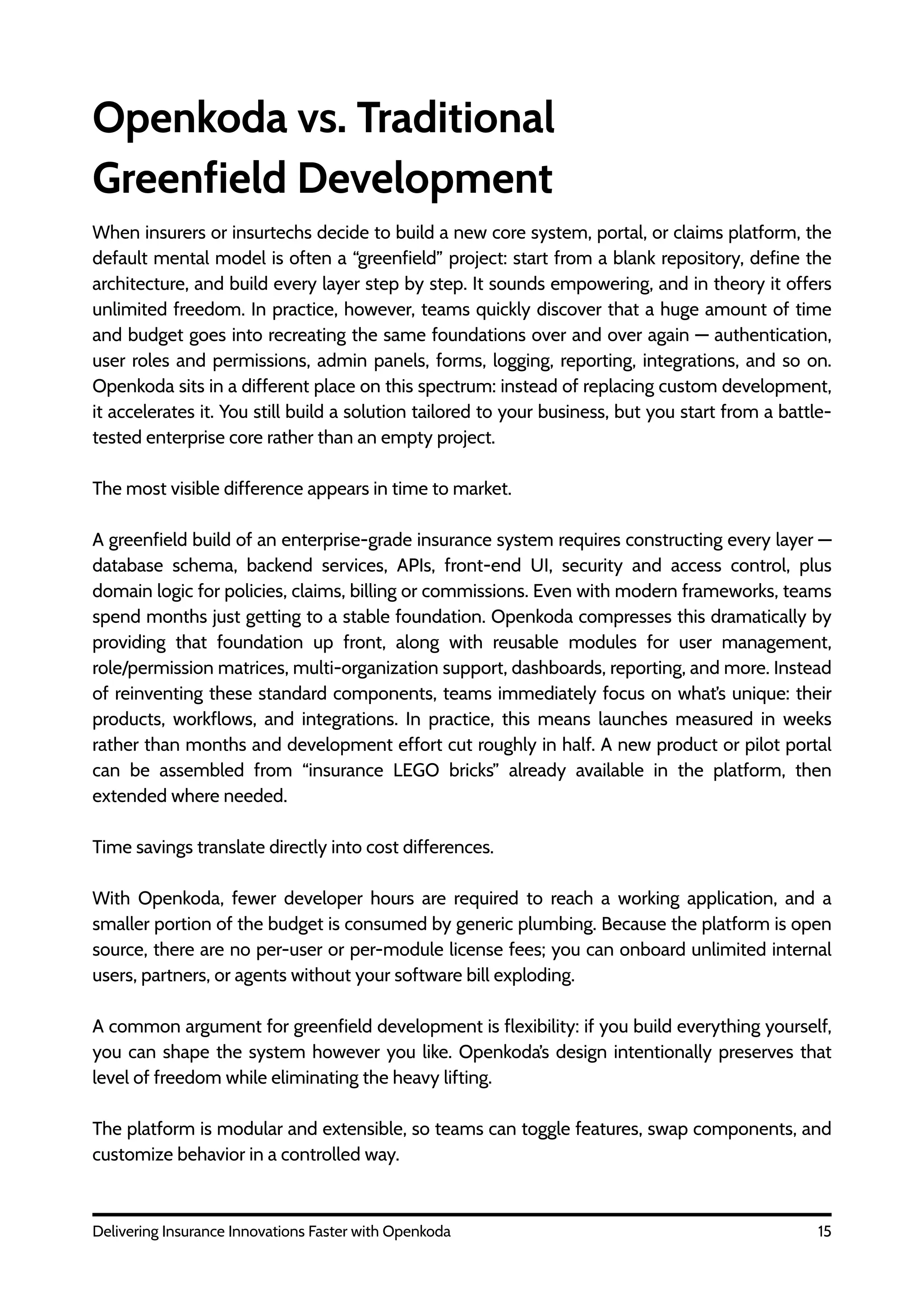 15
Delivering Insurance Innovations Faster with Openkoda
Openkoda vs. Traditional
Greenfield Development
When insurers or insurtechs decide to build a new core system, portal, or claims platform, the
default mental model is often a “greenfield” project: start from a blank repository, define the
architecture, and build every layer step by step. It sounds empowering, and in theory it offers
unlimited freedom. In practice, however, teams quickly discover that a huge amount of time
and budget goes into recreating the same foundations over and over again — authentication,
user roles and permissions, admin panels, forms, logging, reporting, integrations, and so on.
Openkoda sits in a different place on this spectrum: instead of replacing custom development,
it accelerates it. You still build a solution tailored to your business, but you start from a battle-
tested enterprise core rather than an empty project.
The most visible difference appears in time to market.
A greenfield build of an enterprise-grade insurance system requires constructing every layer —
database schema, backend services, APIs, front-end UI, security and access control, plus
domain logic for policies, claims, billing or commissions. Even with modern frameworks, teams
spend months just getting to a stable foundation. Openkoda compresses this dramatically by
providing that foundation up front, along with reusable modules for user management,
role/permission matrices, multi-organization support, dashboards, reporting, and more. Instead
of reinventing these standard components, teams immediately focus on what’s unique: their
products, workflows, and integrations. In practice, this means launches measured in weeks
rather than months and development effort cut roughly in half. A new product or pilot portal
can be assembled from “insurance LEGO bricks” already available in the platform, then
extended where needed.
Time savings translate directly into cost differences.
With Openkoda, fewer developer hours are required to reach a working application, and a
smaller portion of the budget is consumed by generic plumbing. Because the platform is open
source, there are no per-user or per-module license fees; you can onboard unlimited internal
users, partners, or agents without your software bill exploding.
A common argument for greenfield development is flexibility: if you build everything yourself,
you can shape the system however you like. Openkoda’s design intentionally preserves that
level of freedom while eliminating the heavy lifting.
The platform is modular and extensible, so teams can toggle features, swap components, and
customize behavior in a controlled way.
 