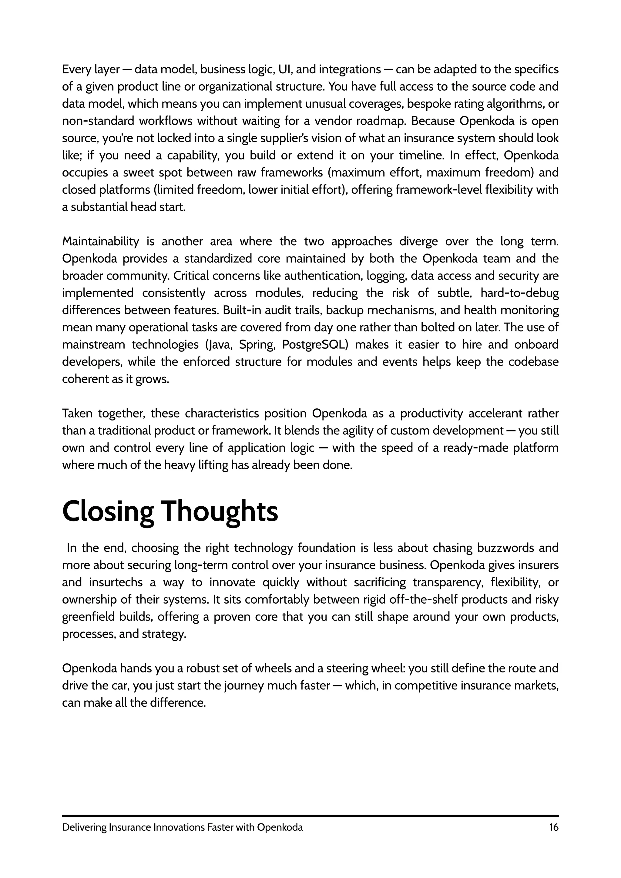 16
Delivering Insurance Innovations Faster with Openkoda
Every layer — data model, business logic, UI, and integrations — can be adapted to the specifics
of a given product line or organizational structure. You have full access to the source code and
data model, which means you can implement unusual coverages, bespoke rating algorithms, or
non-standard workflows without waiting for a vendor roadmap. Because Openkoda is open
source, you’re not locked into a single supplier’s vision of what an insurance system should look
like; if you need a capability, you build or extend it on your timeline. In effect, Openkoda
occupies a sweet spot between raw frameworks (maximum effort, maximum freedom) and
closed platforms (limited freedom, lower initial effort), offering framework-level flexibility with
a substantial head start.
Maintainability is another area where the two approaches diverge over the long term.
Openkoda provides a standardized core maintained by both the Openkoda team and the
broader community. Critical concerns like authentication, logging, data access and security are
implemented consistently across modules, reducing the risk of subtle, hard-to-debug
differences between features. Built-in audit trails, backup mechanisms, and health monitoring
mean many operational tasks are covered from day one rather than bolted on later. The use of
mainstream technologies (Java, Spring, PostgreSQL) makes it easier to hire and onboard
developers, while the enforced structure for modules and events helps keep the codebase
coherent as it grows.
Taken together, these characteristics position Openkoda as a productivity accelerant rather
than a traditional product or framework. It blends the agility of custom development — you still
own and control every line of application logic — with the speed of a ready-made platform
where much of the heavy lifting has already been done.
Closing Thoughts
In the end, choosing the right technology foundation is less about chasing buzzwords and
more about securing long-term control over your insurance business. Openkoda gives insurers
and insurtechs a way to innovate quickly without sacrificing transparency, flexibility, or
ownership of their systems. It sits comfortably between rigid off-the-shelf products and risky
greenfield builds, offering a proven core that you can still shape around your own products,
processes, and strategy.
Openkoda hands you a robust set of wheels and a steering wheel: you still define the route and
drive the car, you just start the journey much faster — which, in competitive insurance markets,
can make all the difference.
 