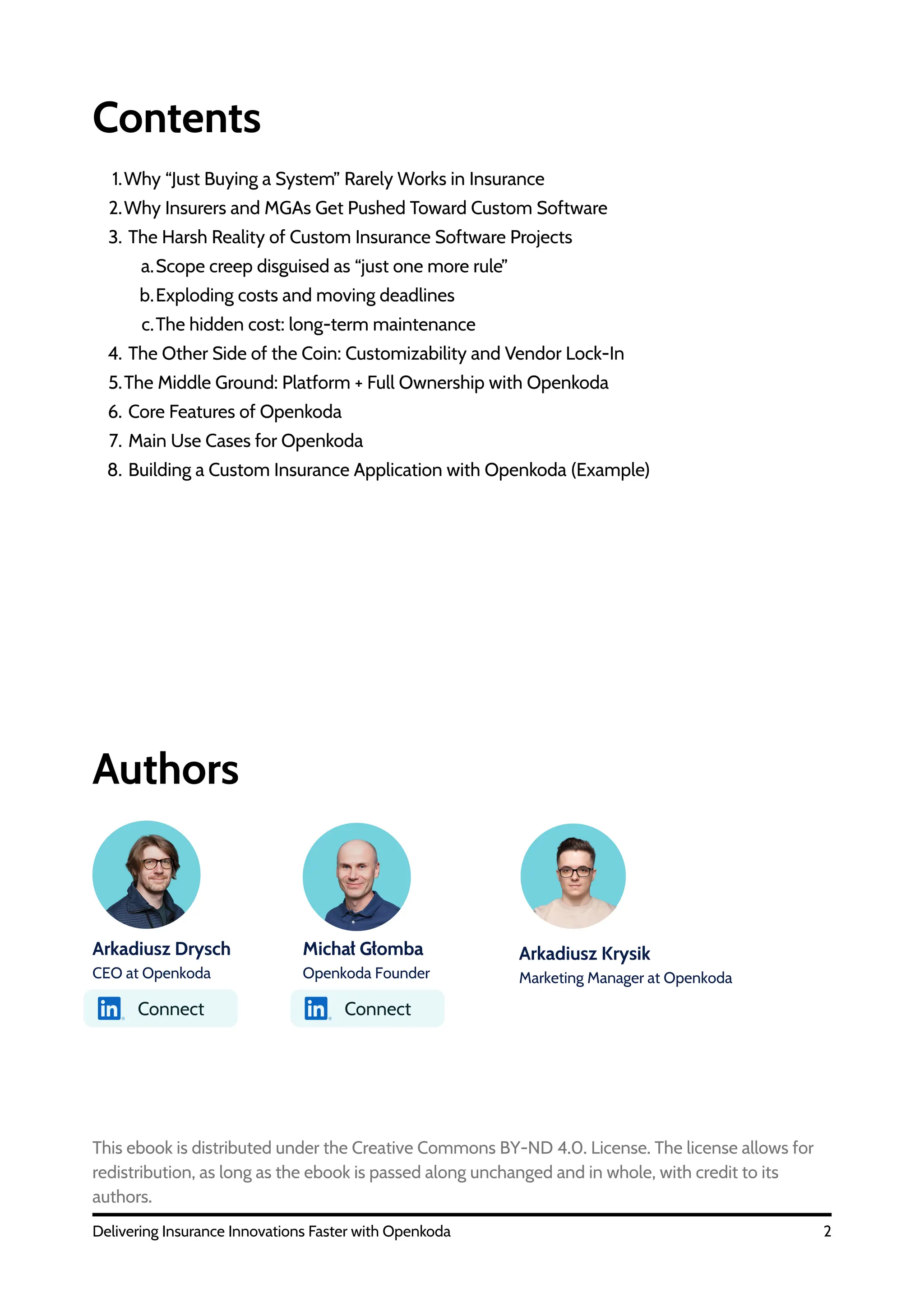Contents
2
Delivering Insurance Innovations Faster with Openkoda
1.Why “Just Buying a System” Rarely Works in Insurance
2.Why Insurers and MGAs Get Pushed Toward Custom Software
3. The Harsh Reality of Custom Insurance Software Projects
a.Scope creep disguised as “just one more rule”
b.Exploding costs and moving deadlines
c.The hidden cost: long-term maintenance
4. The Other Side of the Coin: Customizability and Vendor Lock-In
5.The Middle Ground: Platform + Full Ownership with Openkoda
6. Core Features of Openkoda
7. Main Use Cases for Openkoda
8. Building a Custom Insurance Application with Openkoda (Example)
Arkadiusz Drysch
CEO at Openkoda
Michał Głomba
Openkoda Founder
Arkadiusz Krysik
Marketing Manager at Openkoda
Authors
This ebook is distributed under the Creative Commons BY-ND 4.0. License. The license allows for
redistribution, as long as the ebook is passed along unchanged and in whole, with credit to its
authors.
Connect Connect
 