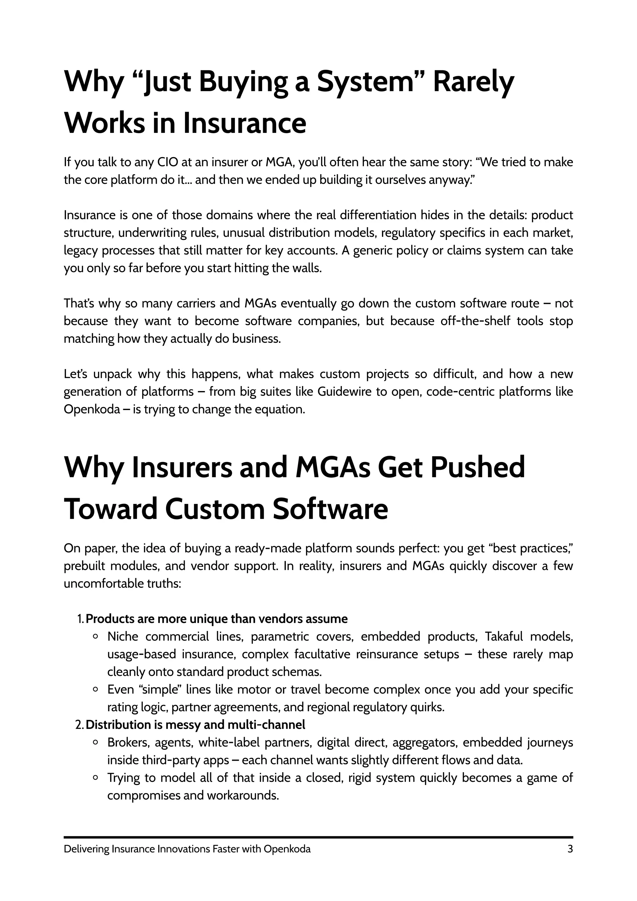 Why “Just Buying a System” Rarely
Works in Insurance
If you talk to any CIO at an insurer or MGA, you’ll often hear the same story: “We tried to make
the core platform do it… and then we ended up building it ourselves anyway.”
Insurance is one of those domains where the real differentiation hides in the details: product
structure, underwriting rules, unusual distribution models, regulatory specifics in each market,
legacy processes that still matter for key accounts. A generic policy or claims system can take
you only so far before you start hitting the walls.
That’s why so many carriers and MGAs eventually go down the custom software route – not
because they want to become software companies, but because off-the-shelf tools stop
matching how they actually do business.
Let’s unpack why this happens, what makes custom projects so difficult, and how a new
generation of platforms – from big suites like Guidewire to open, code-centric platforms like
Openkoda – is trying to change the equation.
Why Insurers and MGAs Get Pushed
Toward Custom Software
3
Delivering Insurance Innovations Faster with Openkoda
On paper, the idea of buying a ready-made platform sounds perfect: you get “best practices,”
prebuilt modules, and vendor support. In reality, insurers and MGAs quickly discover a few
uncomfortable truths:
1.Products are more unique than vendors assume
Niche commercial lines, parametric covers, embedded products, Takaful models,
usage-based insurance, complex facultative reinsurance setups – these rarely map
cleanly onto standard product schemas.
Even “simple” lines like motor or travel become complex once you add your specific
rating logic, partner agreements, and regional regulatory quirks.
2.Distribution is messy and multi-channel
Brokers, agents, white-label partners, digital direct, aggregators, embedded journeys
inside third-party apps – each channel wants slightly different flows and data.
Trying to model all of that inside a closed, rigid system quickly becomes a game of
compromises and workarounds.
 