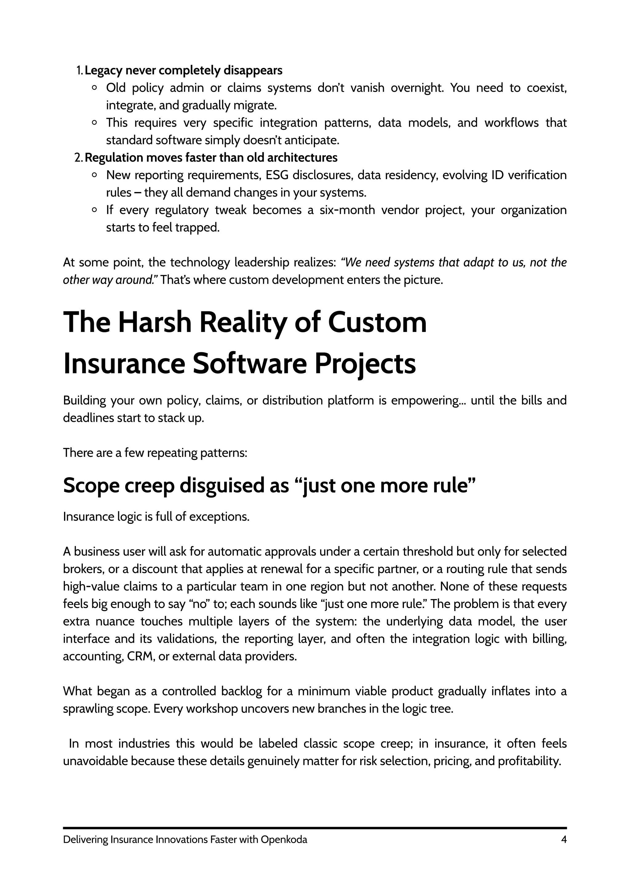 The Harsh Reality of Custom
Insurance Software Projects
1.Legacy never completely disappears
Old policy admin or claims systems don’t vanish overnight. You need to coexist,
integrate, and gradually migrate.
This requires very specific integration patterns, data models, and workflows that
standard software simply doesn’t anticipate.
2.Regulation moves faster than old architectures
New reporting requirements, ESG disclosures, data residency, evolving ID verification
rules – they all demand changes in your systems.
If every regulatory tweak becomes a six-month vendor project, your organization
starts to feel trapped.
At some point, the technology leadership realizes: “We need systems that adapt to us, not the
other way around.” That’s where custom development enters the picture.
4
Delivering Insurance Innovations Faster with Openkoda
Building your own policy, claims, or distribution platform is empowering… until the bills and
deadlines start to stack up.
There are a few repeating patterns:
Scope creep disguised as “just one more rule”
Insurance logic is full of exceptions.
A business user will ask for automatic approvals under a certain threshold but only for selected
brokers, or a discount that applies at renewal for a specific partner, or a routing rule that sends
high-value claims to a particular team in one region but not another. None of these requests
feels big enough to say “no” to; each sounds like “just one more rule.” The problem is that every
extra nuance touches multiple layers of the system: the underlying data model, the user
interface and its validations, the reporting layer, and often the integration logic with billing,
accounting, CRM, or external data providers.
What began as a controlled backlog for a minimum viable product gradually inflates into a
sprawling scope. Every workshop uncovers new branches in the logic tree.
In most industries this would be labeled classic scope creep; in insurance, it often feels
unavoidable because these details genuinely matter for risk selection, pricing, and profitability.
 