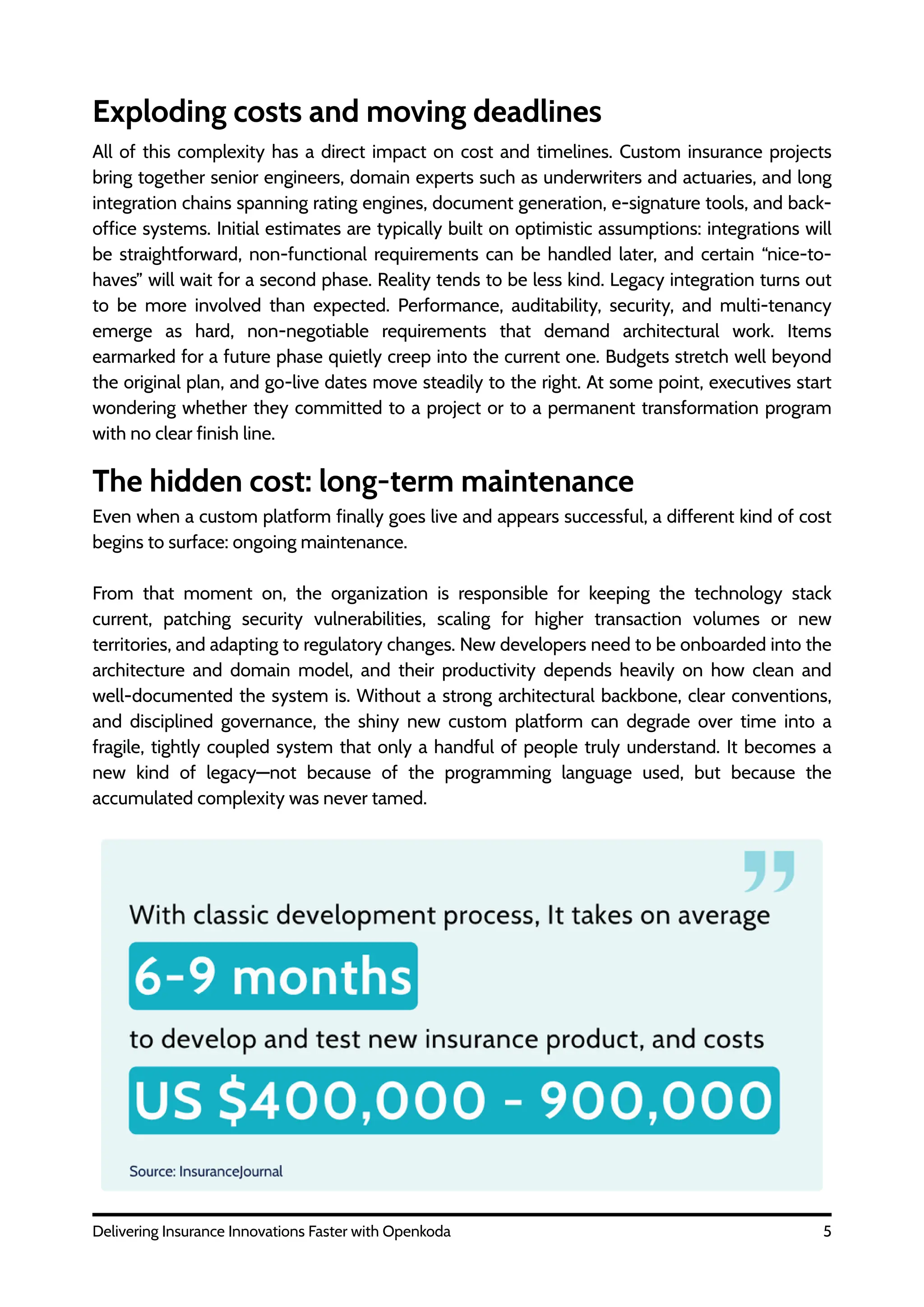 All of this complexity has a direct impact on cost and timelines. Custom insurance projects
bring together senior engineers, domain experts such as underwriters and actuaries, and long
integration chains spanning rating engines, document generation, e-signature tools, and back-
office systems. Initial estimates are typically built on optimistic assumptions: integrations will
be straightforward, non-functional requirements can be handled later, and certain “nice-to-
haves” will wait for a second phase. Reality tends to be less kind. Legacy integration turns out
to be more involved than expected. Performance, auditability, security, and multi-tenancy
emerge as hard, non-negotiable requirements that demand architectural work. Items
earmarked for a future phase quietly creep into the current one. Budgets stretch well beyond
the original plan, and go-live dates move steadily to the right. At some point, executives start
wondering whether they committed to a project or to a permanent transformation program
with no clear finish line.
5
Delivering Insurance Innovations Faster with Openkoda
Exploding costs and moving deadlines
The hidden cost: long-term maintenance
Even when a custom platform finally goes live and appears successful, a different kind of cost
begins to surface: ongoing maintenance.
From that moment on, the organization is responsible for keeping the technology stack
current, patching security vulnerabilities, scaling for higher transaction volumes or new
territories, and adapting to regulatory changes. New developers need to be onboarded into the
architecture and domain model, and their productivity depends heavily on how clean and
well-documented the system is. Without a strong architectural backbone, clear conventions,
and disciplined governance, the shiny new custom platform can degrade over time into a
fragile, tightly coupled system that only a handful of people truly understand. It becomes a
new kind of legacy—not because of the programming language used, but because the
accumulated complexity was never tamed.
 