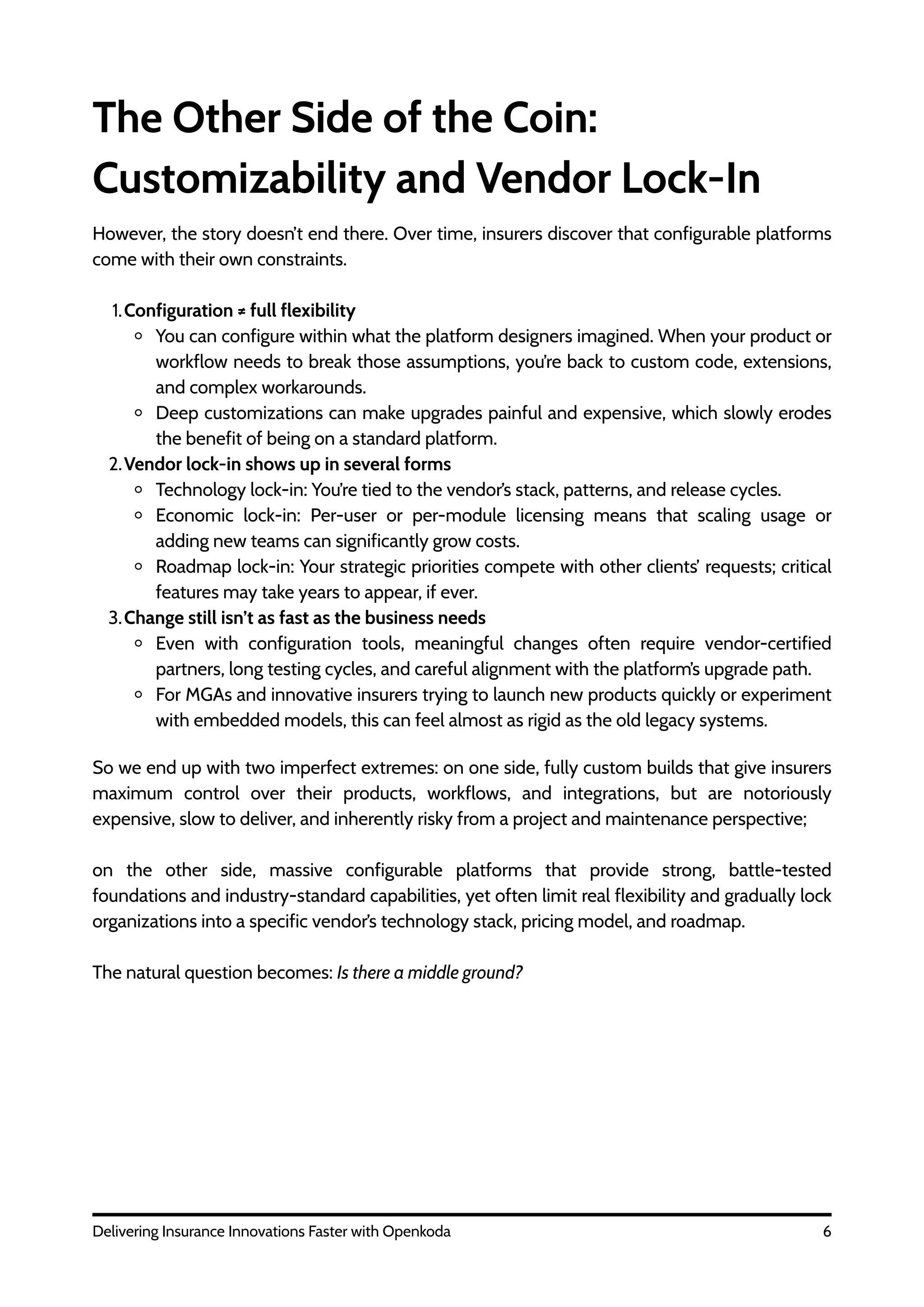 The Other Side of the Coin:
Customizability and Vendor Lock-In
However, the story doesn’t end there. Over time, insurers discover that configurable platforms
come with their own constraints.
1.Configuration ≠ full flexibility
You can configure within what the platform designers imagined. When your product or
workflow needs to break those assumptions, you’re back to custom code, extensions,
and complex workarounds.
Deep customizations can make upgrades painful and expensive, which slowly erodes
the benefit of being on a standard platform.
2.Vendor lock-in shows up in several forms
Technology lock-in: You’re tied to the vendor’s stack, patterns, and release cycles.
Economic lock-in: Per-user or per-module licensing means that scaling usage or
adding new teams can significantly grow costs.
Roadmap lock-in: Your strategic priorities compete with other clients’ requests; critical
features may take years to appear, if ever.
3.Change still isn’t as fast as the business needs
Even with configuration tools, meaningful changes often require vendor-certified
partners, long testing cycles, and careful alignment with the platform’s upgrade path.
For MGAs and innovative insurers trying to launch new products quickly or experiment
with embedded models, this can feel almost as rigid as the old legacy systems.
6
Delivering Insurance Innovations Faster with Openkoda
So we end up with two imperfect extremes: on one side, fully custom builds that give insurers
maximum control over their products, workflows, and integrations, but are notoriously
expensive, slow to deliver, and inherently risky from a project and maintenance perspective;
on the other side, massive configurable platforms that provide strong, battle-tested
foundations and industry-standard capabilities, yet often limit real flexibility and gradually lock
organizations into a specific vendor’s technology stack, pricing model, and roadmap.
The natural question becomes: Is there a middle ground?
 
