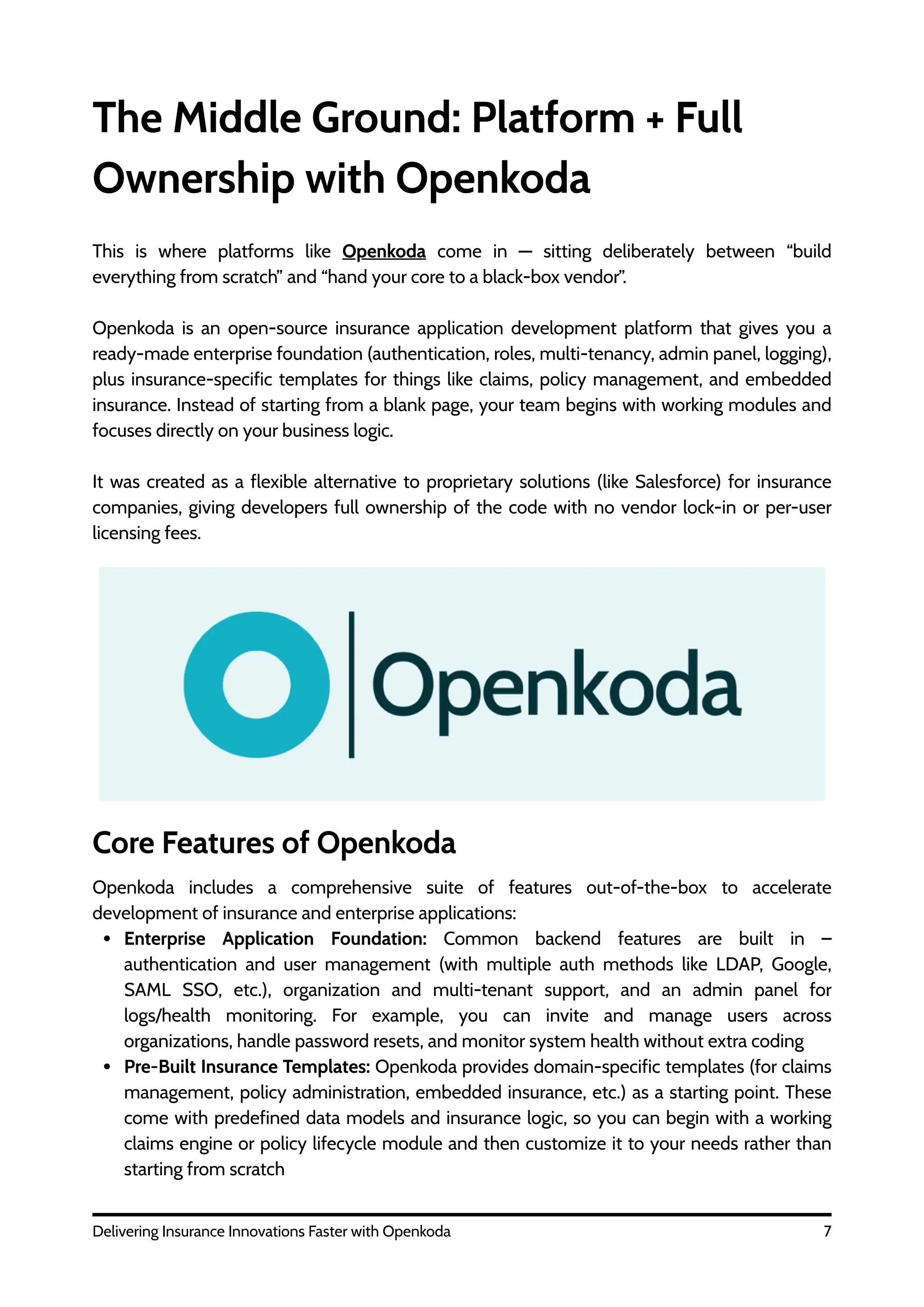 The Middle Ground: Platform + Full
Ownership with Openkoda
7
Delivering Insurance Innovations Faster with Openkoda
Core Features of Openkoda
This is where platforms like Openkoda come in — sitting deliberately between “build
everything from scratch” and “hand your core to a black-box vendor”.
Openkoda is an open-source insurance application development platform that gives you a
ready-made enterprise foundation (authentication, roles, multi-tenancy, admin panel, logging),
plus insurance-specific templates for things like claims, policy management, and embedded
insurance. Instead of starting from a blank page, your team begins with working modules and
focuses directly on your business logic.
It was created as a flexible alternative to proprietary solutions (like Salesforce) for insurance
companies, giving developers full ownership of the code with no vendor lock-in or per-user
licensing fees.
Openkoda includes a comprehensive suite of features out-of-the-box to accelerate
development of insurance and enterprise applications:
Enterprise Application Foundation: Common backend features are built in –
authentication and user management (with multiple auth methods like LDAP, Google,
SAML SSO, etc.), organization and multi-tenant support, and an admin panel for
logs/health monitoring. For example, you can invite and manage users across
organizations, handle password resets, and monitor system health without extra coding
Pre-Built Insurance Templates: Openkoda provides domain-specific templates (for claims
management, policy administration, embedded insurance, etc.) as a starting point. These
come with predefined data models and insurance logic, so you can begin with a working
claims engine or policy lifecycle module and then customize it to your needs rather than
starting from scratch
 