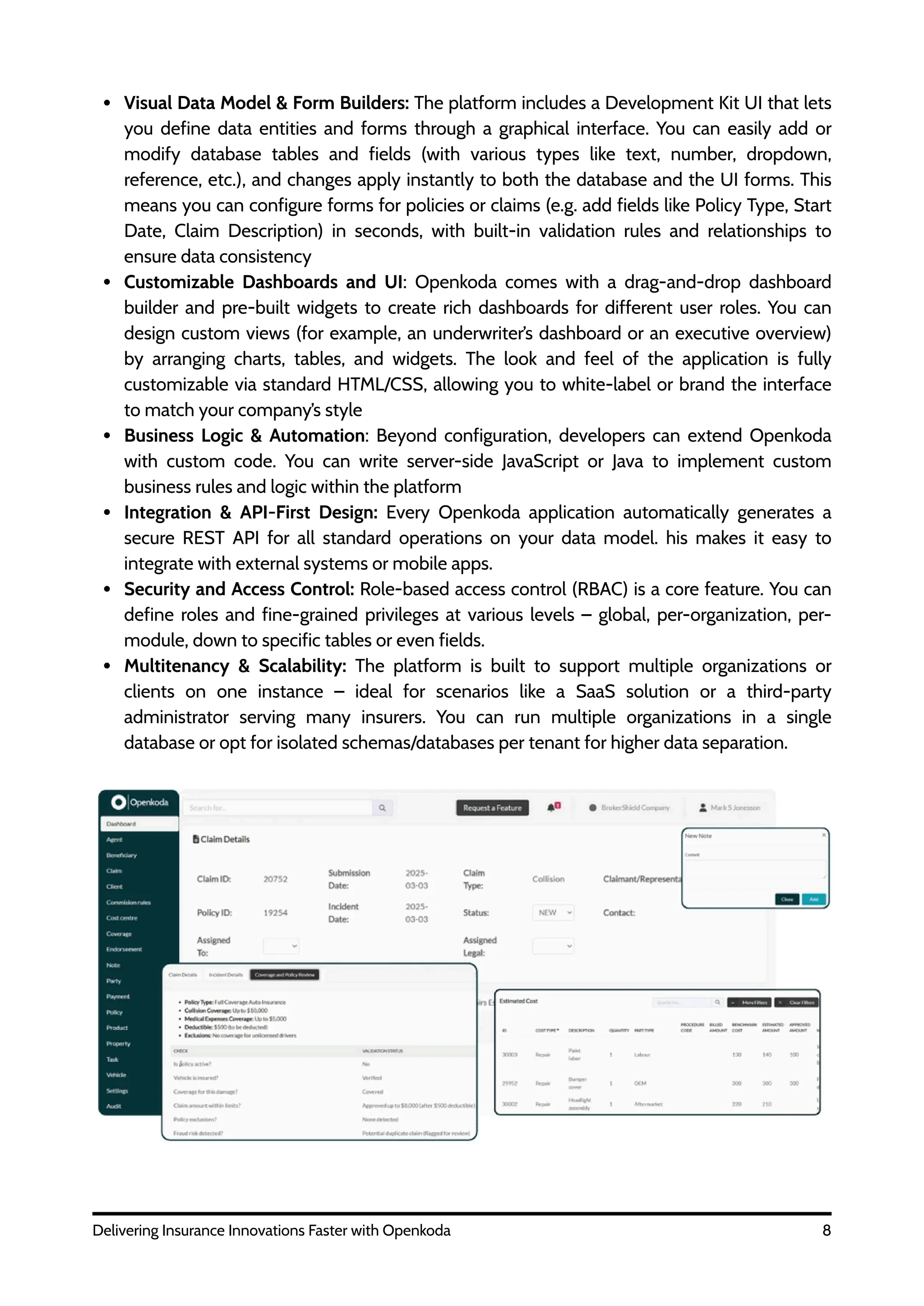 Visual Data Model & Form Builders: The platform includes a Development Kit UI that lets
you define data entities and forms through a graphical interface. You can easily add or
modify database tables and fields (with various types like text, number, dropdown,
reference, etc.), and changes apply instantly to both the database and the UI forms. This
means you can configure forms for policies or claims (e.g. add fields like Policy Type, Start
Date, Claim Description) in seconds, with built-in validation rules and relationships to
ensure data consistency
Customizable Dashboards and UI: Openkoda comes with a drag-and-drop dashboard
builder and pre-built widgets to create rich dashboards for different user roles. You can
design custom views (for example, an underwriter’s dashboard or an executive overview)
by arranging charts, tables, and widgets. The look and feel of the application is fully
customizable via standard HTML/CSS, allowing you to white-label or brand the interface
to match your company’s style
Business Logic & Automation: Beyond configuration, developers can extend Openkoda
with custom code. You can write server-side JavaScript or Java to implement custom
business rules and logic within the platform
Integration & API-First Design: Every Openkoda application automatically generates a
secure REST API for all standard operations on your data model. his makes it easy to
integrate with external systems or mobile apps.
Security and Access Control: Role-based access control (RBAC) is a core feature. You can
define roles and fine-grained privileges at various levels – global, per-organization, per-
module, down to specific tables or even fields.
Multitenancy & Scalability: The platform is built to support multiple organizations or
clients on one instance – ideal for scenarios like a SaaS solution or a third-party
administrator serving many insurers. You can run multiple organizations in a single
database or opt for isolated schemas/databases per tenant for higher data separation.
8
Delivering Insurance Innovations Faster with Openkoda
 