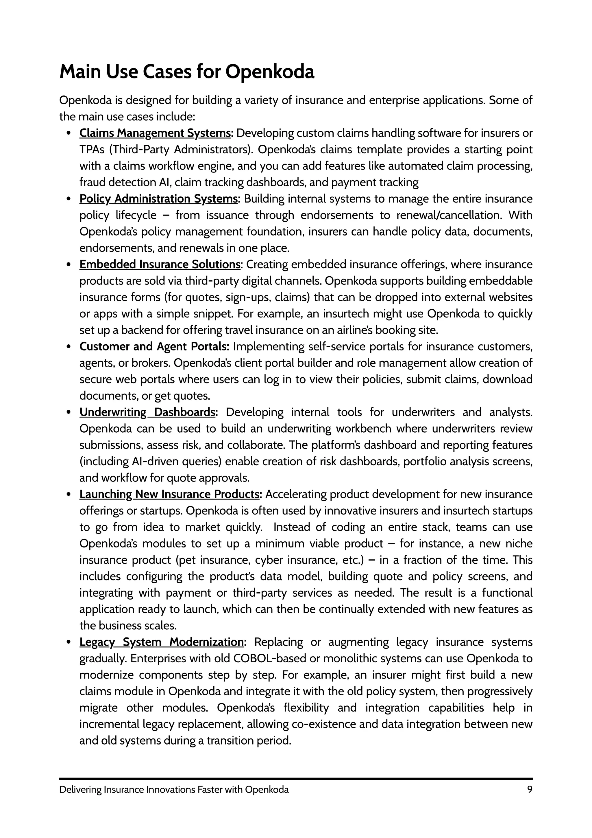 9
Delivering Insurance Innovations Faster with Openkoda
Main Use Cases for Openkoda
Openkoda is designed for building a variety of insurance and enterprise applications. Some of
the main use cases include:
Claims Management Systems: Developing custom claims handling software for insurers or
TPAs (Third-Party Administrators). Openkoda’s claims template provides a starting point
with a claims workflow engine, and you can add features like automated claim processing,
fraud detection AI, claim tracking dashboards, and payment tracking
Policy Administration Systems: Building internal systems to manage the entire insurance
policy lifecycle – from issuance through endorsements to renewal/cancellation. With
Openkoda’s policy management foundation, insurers can handle policy data, documents,
endorsements, and renewals in one place.
Embedded Insurance Solutions: Creating embedded insurance offerings, where insurance
products are sold via third-party digital channels. Openkoda supports building embeddable
insurance forms (for quotes, sign-ups, claims) that can be dropped into external websites
or apps with a simple snippet. For example, an insurtech might use Openkoda to quickly
set up a backend for offering travel insurance on an airline’s booking site.
Customer and Agent Portals: Implementing self-service portals for insurance customers,
agents, or brokers. Openkoda’s client portal builder and role management allow creation of
secure web portals where users can log in to view their policies, submit claims, download
documents, or get quotes.
Underwriting Dashboards: Developing internal tools for underwriters and analysts.
Openkoda can be used to build an underwriting workbench where underwriters review
submissions, assess risk, and collaborate. The platform’s dashboard and reporting features
(including AI-driven queries) enable creation of risk dashboards, portfolio analysis screens,
and workflow for quote approvals.
Launching New Insurance Products: Accelerating product development for new insurance
offerings or startups. Openkoda is often used by innovative insurers and insurtech startups
to go from idea to market quickly. Instead of coding an entire stack, teams can use
Openkoda’s modules to set up a minimum viable product – for instance, a new niche
insurance product (pet insurance, cyber insurance, etc.) – in a fraction of the time. This
includes configuring the product’s data model, building quote and policy screens, and
integrating with payment or third-party services as needed. The result is a functional
application ready to launch, which can then be continually extended with new features as
the business scales.
Legacy System Modernization: Replacing or augmenting legacy insurance systems
gradually. Enterprises with old COBOL-based or monolithic systems can use Openkoda to
modernize components step by step. For example, an insurer might first build a new
claims module in Openkoda and integrate it with the old policy system, then progressively
migrate other modules. Openkoda’s flexibility and integration capabilities help in
incremental legacy replacement, allowing co-existence and data integration between new
and old systems during a transition period.
 