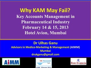 Why KAM May Fail?
   Key Accounts Management in
     Pharmaceutical Industry
     February 14 & 15, 2013
      Hotel Avion, Mumbai

               Dr Ulhas Ganu
Advisors in Medico-Marketing & Management (AIMM)
                     Mumbai
               drukganu@gmail.com


                                                   1
                 KAM-Pharma 2012
 