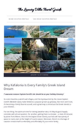 Why Kefalonia Is Every Family’s Greek Island
Dream
7 awesome reasons Captain Corelli’s isle should be on your holiday itinerary!
Its scenic beaches, pastel-hued villages, and the mystique lent by the movie Captain
Corelli’s Mandolin easily make Kefalonia a popular grown-up getaway. But more and more,
it’s becoming a family favorite as well, and a great way to introduce the Greek islands to
your children. 
For one thing, the optimum time for visiting (weather-wise, it’s May-August) happily
coincides with school vacation. For another, getting there is a breeze – a mere 45 minutes
by plane from Athens. Since it’s the largest Ionian island, your kids will have plenty of
space to roam, even at the height of tourist season. Moreover, there’s no shortage of
vacation rentals that’ll comfortably and affordably fit your entire family.
The Luxury Villa Travel Guide
YOUR GUIDE TO LUXURIOUS ESCAPES
MIAMI VACATION RENTALS SAN DIEGO VACATION RENTALS
JANUARY 18, 2015 SERENA
 