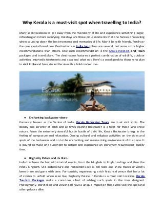 Why Kerala is a must-visit spot when travelling to India?
Many seek vacations to get away from the monotony of life and experience something larger,
refreshing and more satisfying. Holidays are those pious moments that one fancies of recalling
when counting down the best moments and memories of life. May it be with friends, family or
the one special loved one. Destinations in India tour plans are several, but some score higher
recommendations than others. One such recommendation is the Kerala Holidays and Tours
packages and travel plans. The destination features a perfect combination of wildlife, outdoor
activities, ayurvedic treatments and spas and what not. Here’s a sneak peak to those who plan
to visit India and have circled Kerala with a bold marker too-

● Enchanting backwater viewsFamously known as the Venice of India, Kerala Backwater Tours are must visit spots. The
beauty and serenity of calm and at times roaring backwater is a treat for those who crave
nature. From the extremely stressful hustle bustle of daily life, Kerala Backwater brings in the
feeling of composure and relaxation. Oozing cultural and religious activities on the sides and
spots of the backwater add on to the enchanting and mesmerizing environment of the place. It
is bound to make one surrender to nature and experience an extremely rejuvenating quality
time.
● Boghatty Palace and its VisitIndia has been the hub of historical events, from the Mughals to English rulings and then the
Hindu kingdom. Old architecture and remainders act as tell tales and show traces of what’s
been there and gone with time. For tourists, experiencing a rich historical venue that has a lot
of stories to unfold when seen live, Boghatty Palace in Kerala is a must visit location. Kerala
Tourism Packages make a conscious effort of adding such spots in the tour designed.
Photography, storytelling and viewing all have a unique impact on those who visit this spot and
other palaces alike.

 