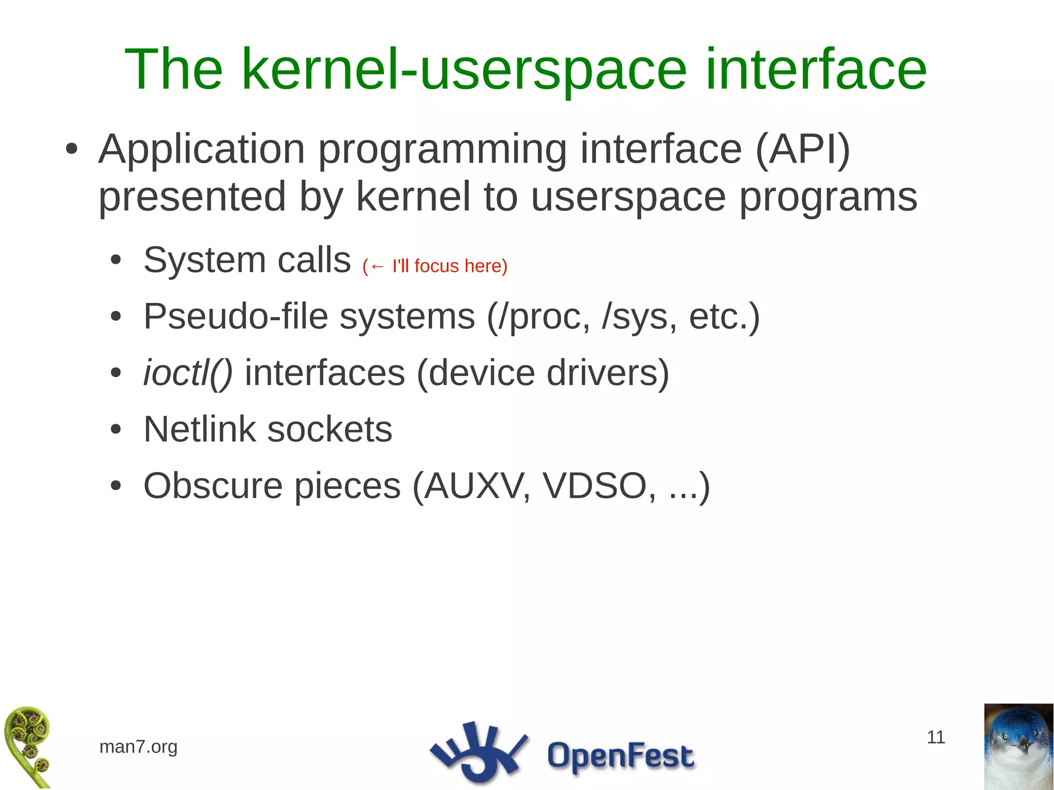 The kernel-userspace interface
●   Application programming interface (API)
    presented by kernel to userspace programs
    ●   System calls (← I'll focus here)
    ●   Pseudo-file systems (/proc, /sys, etc.)
    ●   ioctl() interfaces (device drivers)
    ●   Netlink sockets
    ●   Obscure pieces (AUXV, VDSO, ...)




                                                  11
    man7.org
 