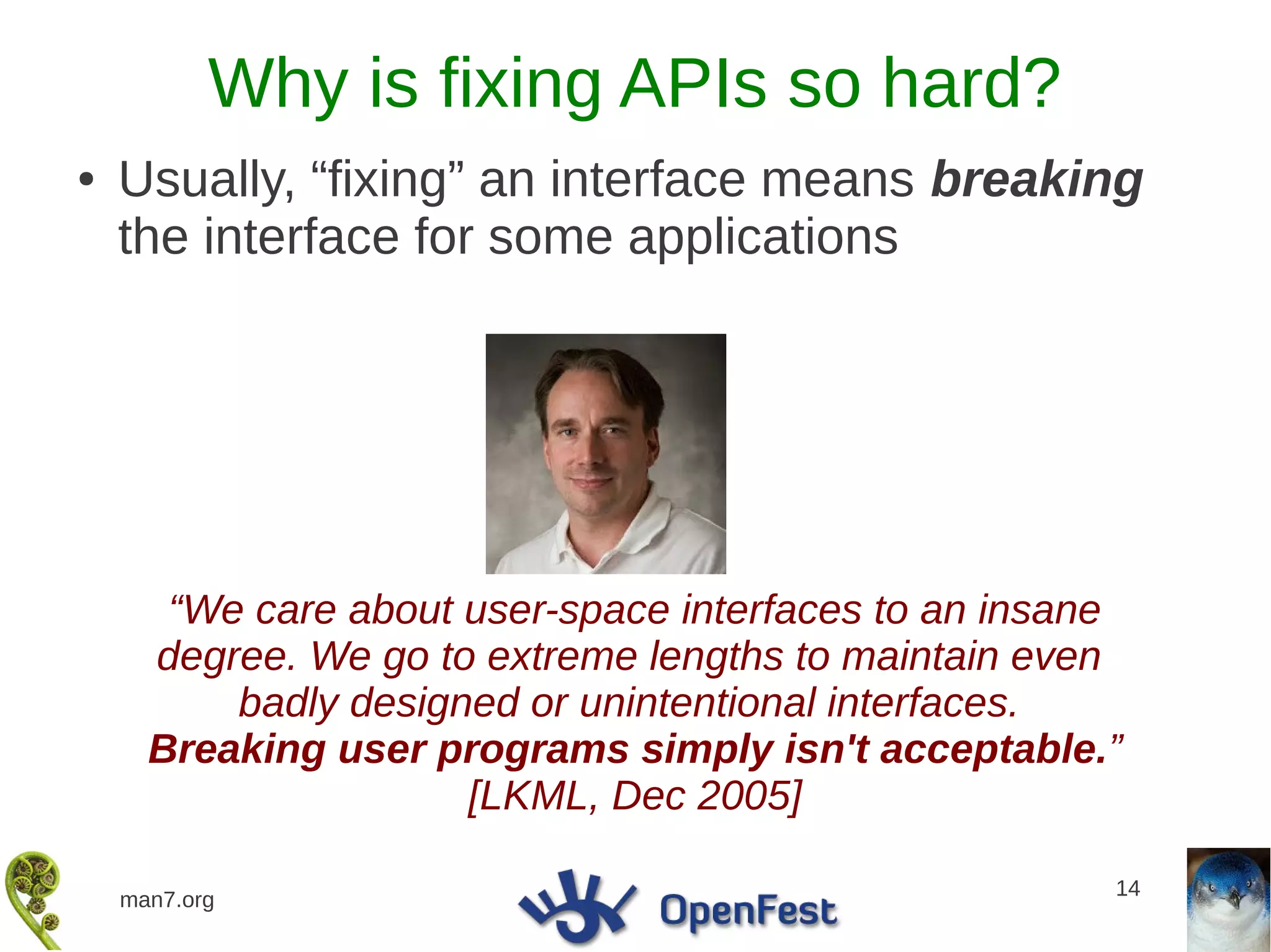 Why is fixing APIs so hard?
●   Usually, “fixing” an interface means breaking
    the interface for some applications




       “We care about user-space interfaces to an insane
      degree. We go to extreme lengths to maintain even
          badly designed or unintentional interfaces.
      Breaking user programs simply isn't acceptable.”
                      [LKML, Dec 2005]

                                                       14
    man7.org
 