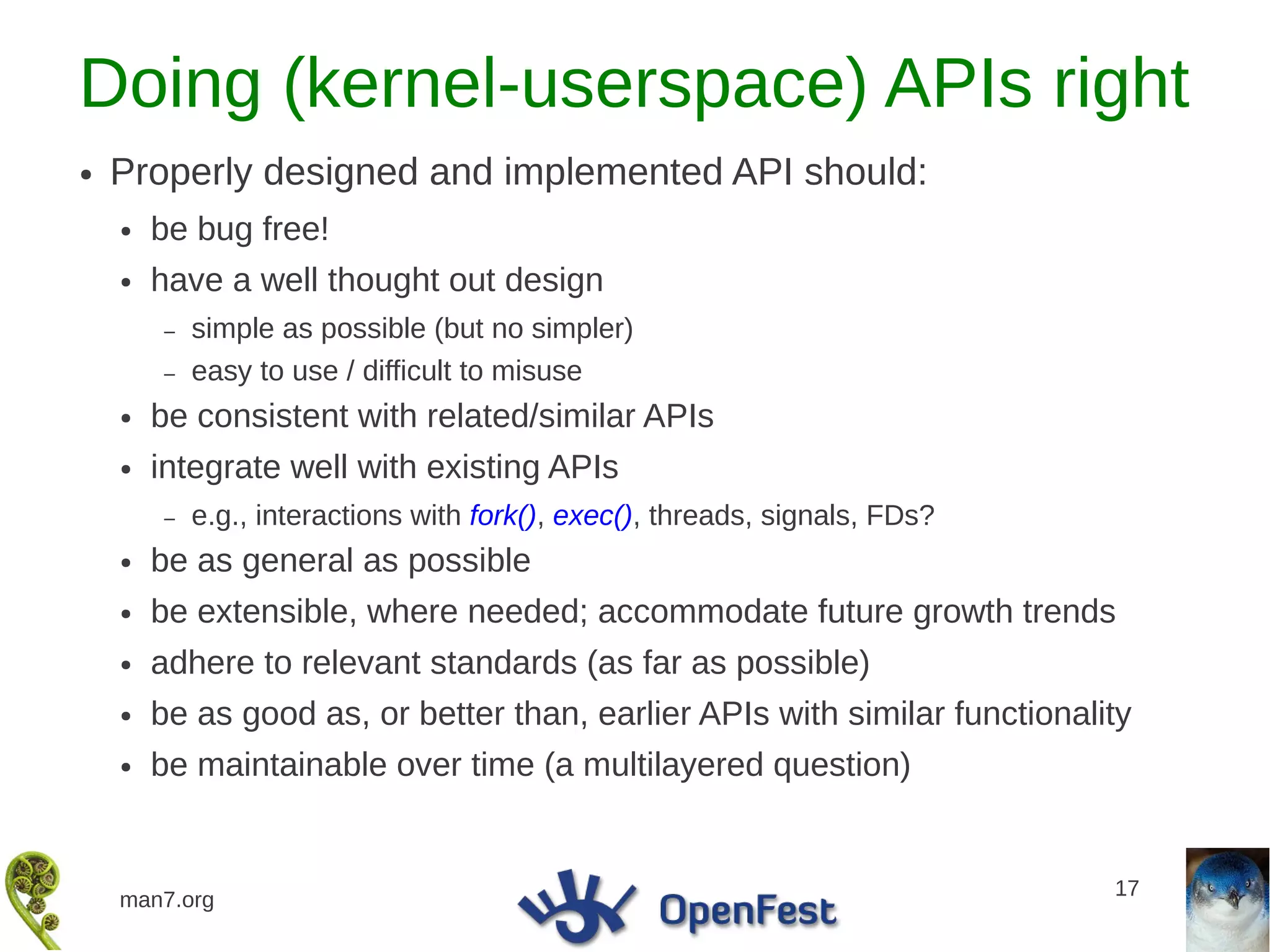 Doing (kernel-userspace) APIs right
●   Properly designed and implemented API should:
    ●   be bug free!
    ●   have a well thought out design
        –   simple as possible (but no simpler)
        –   easy to use / difficult to misuse
    ●   be consistent with related/similar APIs
    ●   integrate well with existing APIs
        –   e.g., interactions with fork(), exec(), threads, signals, FDs?
    ●   be as general as possible
    ●   be extensible, where needed; accommodate future growth trends
    ●   adhere to relevant standards (as far as possible)
    ●   be as good as, or better than, earlier APIs with similar functionality
    ●   be maintainable over time (a multilayered question)


                                                                             17
    man7.org
 
