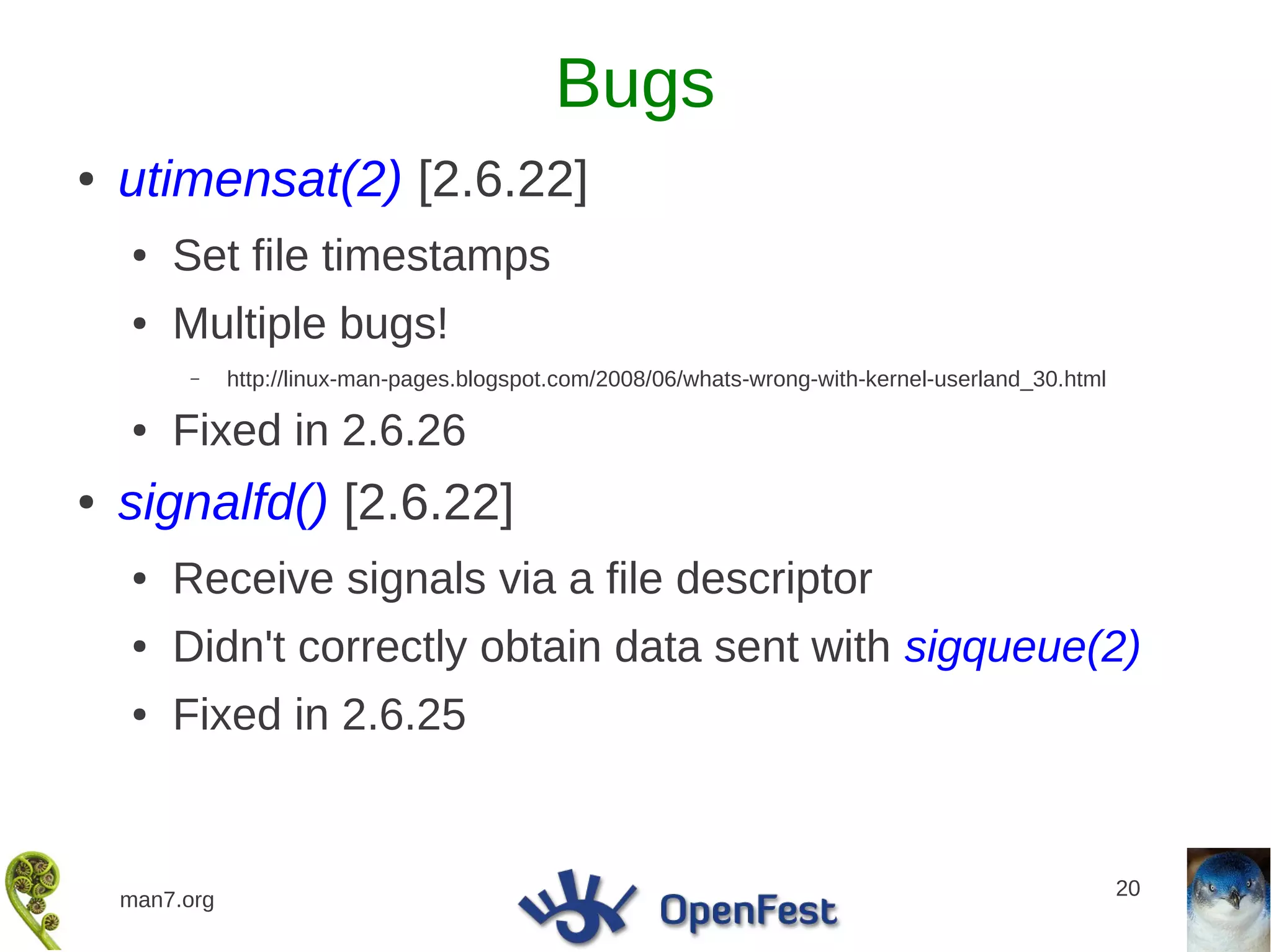 Bugs
●   utimensat(2) [2.6.22]
    ●   Set file timestamps
    ●   Multiple bugs!
         –     http://linux-man-pages.blogspot.com/2008/06/whats-wrong-with-kernel-userland_30.html

    ●   Fixed in 2.6.26
●   signalfd() [2.6.22]
    ●   Receive signals via a file descriptor
    ●   Didn't correctly obtain data sent with sigqueue(2)
    ●   Fixed in 2.6.25


                                                                                                      20
    man7.org
 