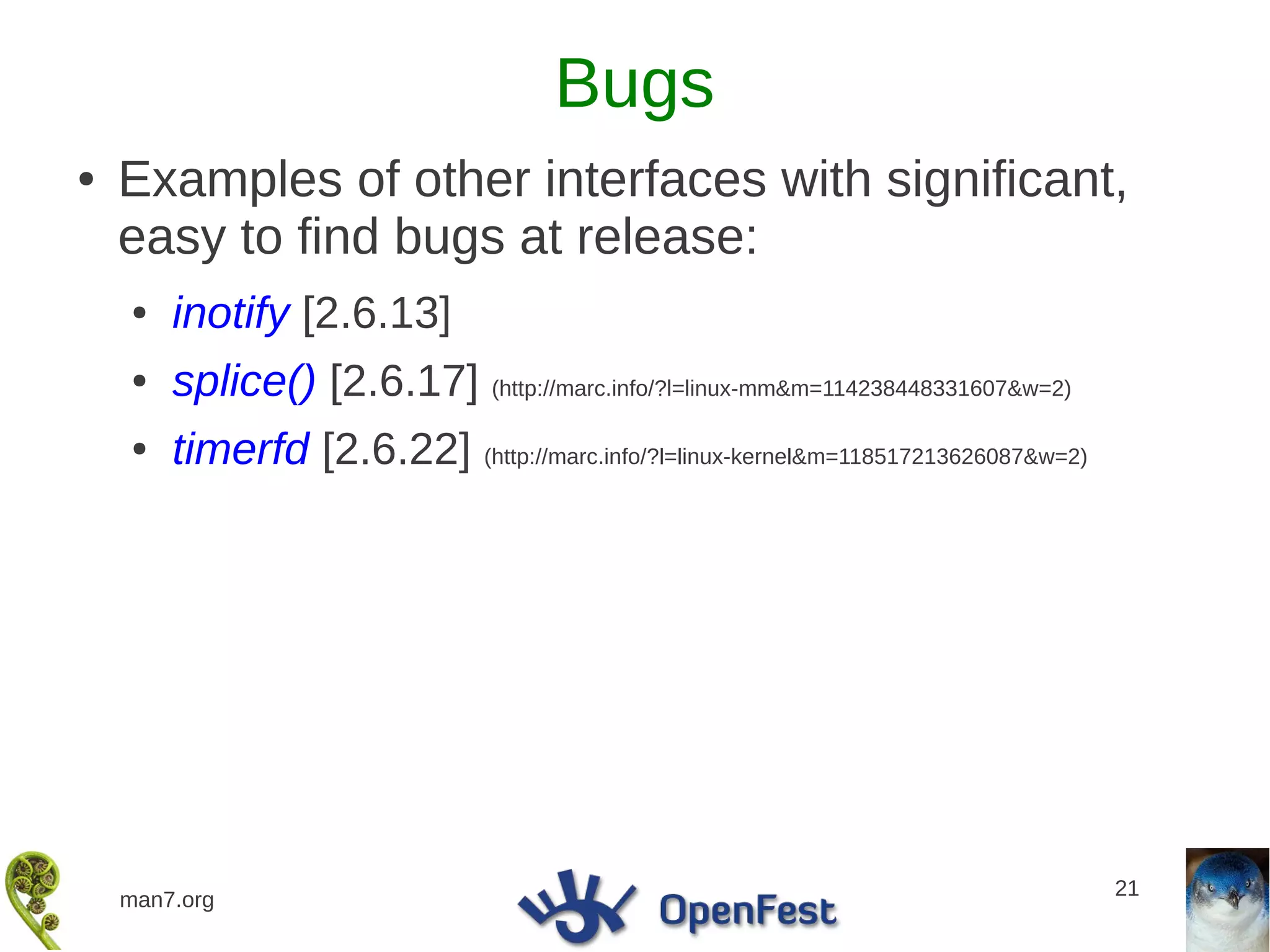 Bugs
●   Examples of other interfaces with significant,
    easy to find bugs at release:
    ●   inotify [2.6.13]
    ●   splice() [2.6.17] (http://marc.info/?l=linux-mm&m=114238448331607&w=2)
    ●   timerfd [2.6.22] (http://marc.info/?l=linux-kernel&m=118517213626087&w=2)




                                                                                    21
    man7.org
 