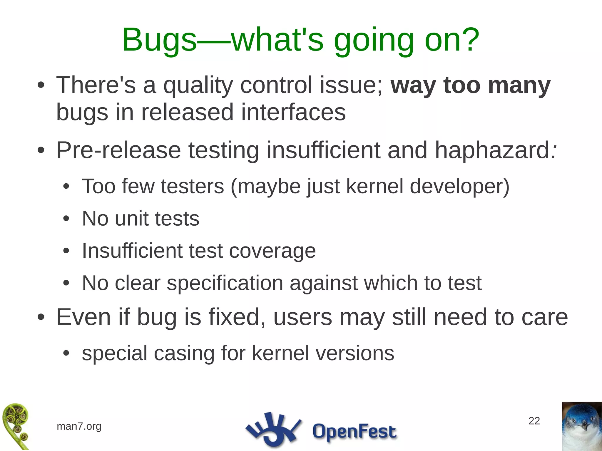 Bugs—what's going on?
●   There's a quality control issue; way too many
    bugs in released interfaces
●   Pre-release testing insufficient and haphazard:
    ●   Too few testers (maybe just kernel developer)
    ●   No unit tests
    ●   Insufficient test coverage
    ●   No clear specification against which to test
●   Even if bug is fixed, users may still need to care
    ●   special casing for kernel versions


                                                        22
    man7.org
 