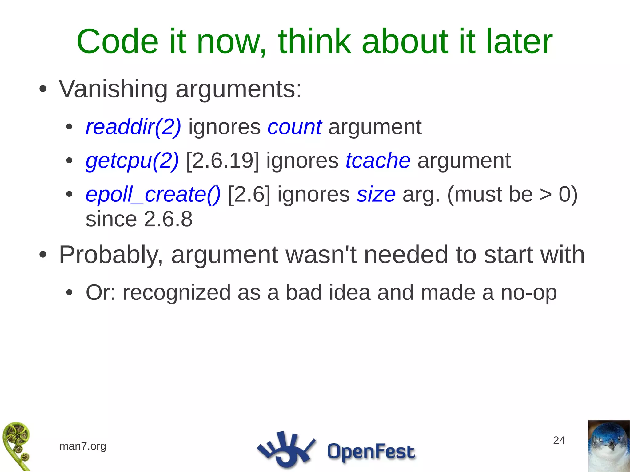 Code it now, think about it later
●   Vanishing arguments:
    ●   readdir(2) ignores count argument
    ●   getcpu(2) [2.6.19] ignores tcache argument
    ●   epoll_create() [2.6] ignores size arg. (must be > 0)
        since 2.6.8
●   Probably, argument wasn't needed to start with
    ●   Or: recognized as a bad idea and made a no-op




                                                         24
    man7.org
 