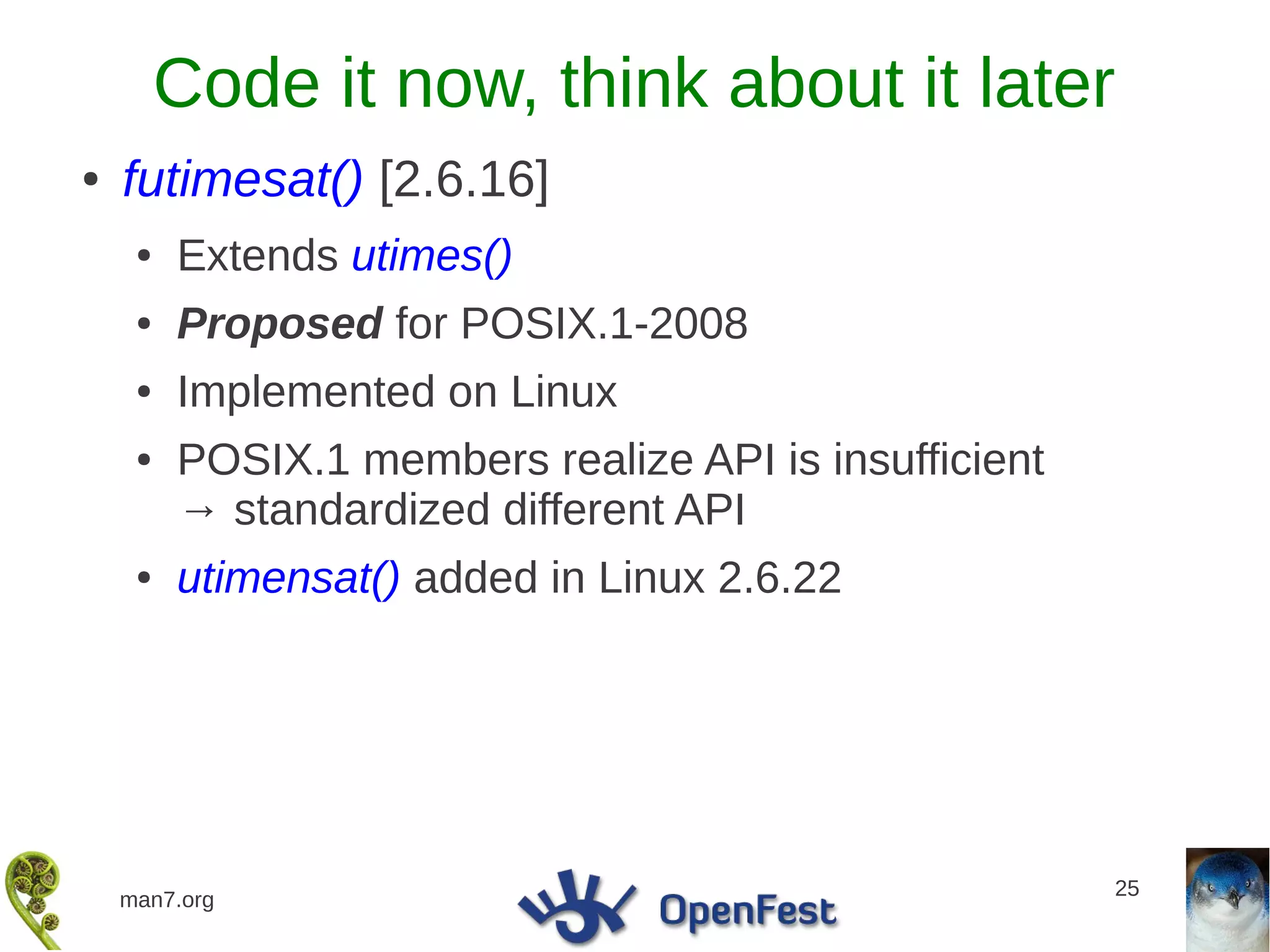 Code it now, think about it later
●   futimesat() [2.6.16]
     ●   Extends utimes()
     ●   Proposed for POSIX.1-2008
     ●   Implemented on Linux
     ●   POSIX.1 members realize API is insufficient
         → standardized different API
     ●   utimensat() added in Linux 2.6.22




                                                       25
    man7.org
 
