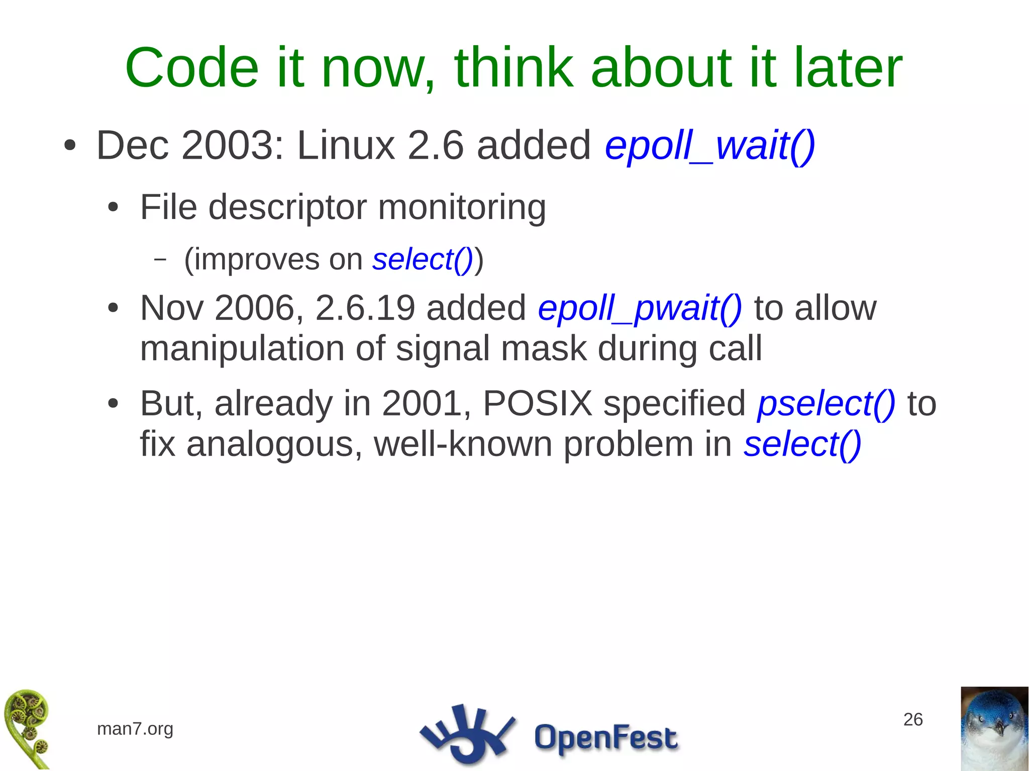 Code it now, think about it later
●   Dec 2003: Linux 2.6 added epoll_wait()
    ●   File descriptor monitoring
         –     (improves on select())
    ●   Nov 2006, 2.6.19 added epoll_pwait() to allow
        manipulation of signal mask during call
    ●   But, already in 2001, POSIX specified pselect() to
        fix analogous, well-known problem in select()




                                                        26
    man7.org
 