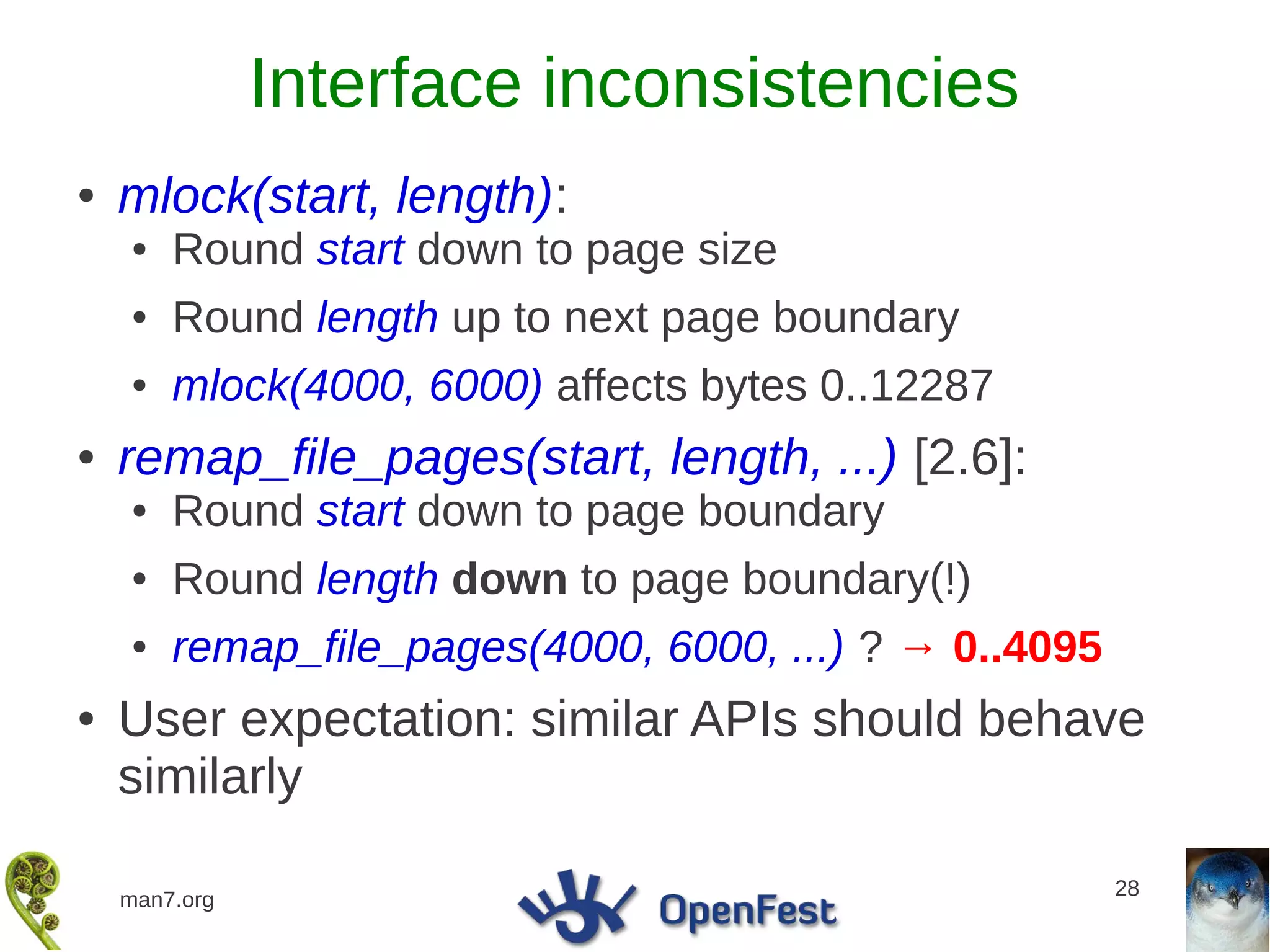 Interface inconsistencies
●   mlock(start, length):
    ●   Round start down to page size
    ●   Round length up to next page boundary
    ●   mlock(4000, 6000) affects bytes 0..12287
●   remap_file_pages(start, length, ...) [2.6]:
    ●   Round start down to page boundary
    ●   Round length down to page boundary(!)
    ●   remap_file_pages(4000, 6000, ...) ? → 0..4095
●   User expectation: similar APIs should behave
    similarly

                                                        28
    man7.org
 