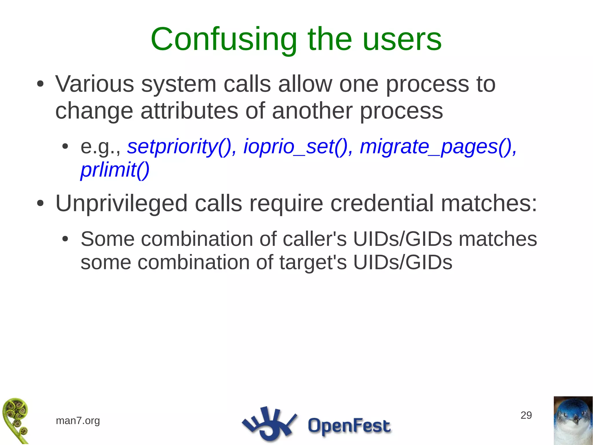 Confusing the users
●   Various system calls allow one process to
    change attributes of another process
    ●   e.g., setpriority(), ioprio_set(), migrate_pages(),
        prlimit()
●   Unprivileged calls require credential matches:
    ●   Some combination of caller's UIDs/GIDs matches
        some combination of target's UIDs/GIDs




                                                              29
    man7.org
 