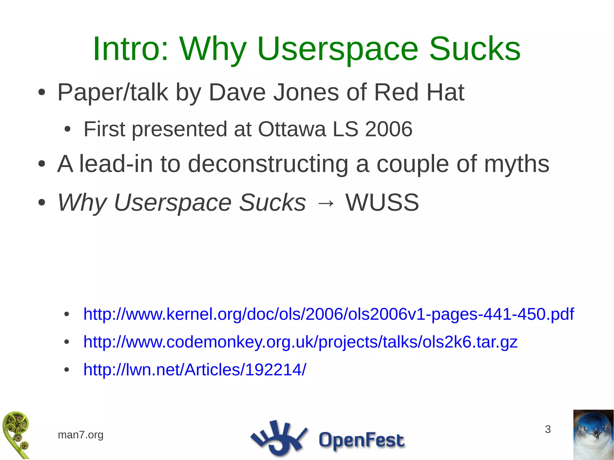 Intro: Why Userspace Sucks
●   Paper/talk by Dave Jones of Red Hat
    ●   First presented at Ottawa LS 2006
●   A lead-in to deconstructing a couple of myths
●   Why Userspace Sucks → WUSS



    ●   http://www.kernel.org/doc/ols/2006/ols2006v1-pages-441-450.pdf
    ●   http://www.codemonkey.org.uk/projects/talks/ols2k6.tar.gz
    ●   http://lwn.net/Articles/192214/


                                                                    3
    man7.org
 