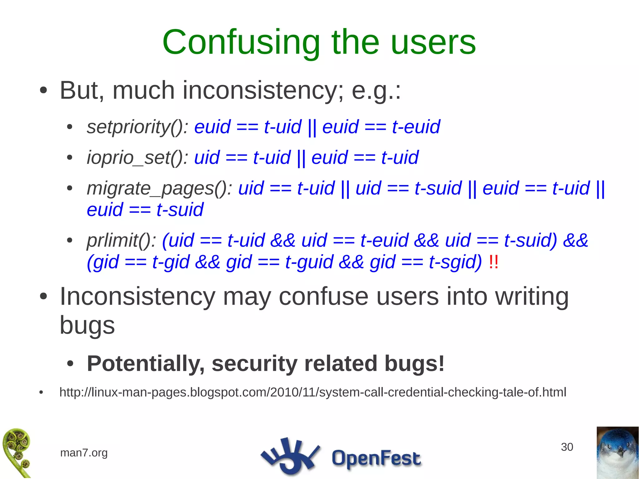 Confusing the users
●   But, much inconsistency; e.g.:
     ●   setpriority(): euid == t-uid || euid == t-euid
     ●   ioprio_set(): uid == t-uid || euid == t-uid
     ●   migrate_pages(): uid == t-uid || uid == t-suid || euid == t-uid ||
         euid == t-suid
     ●   prlimit(): (uid == t-uid && uid == t-euid && uid == t-suid) &&
         (gid == t-gid && gid == t-guid && gid == t-sgid) !!
●   Inconsistency may confuse users into writing
    bugs
     ●   Potentially, security related bugs!
●   http://linux-man-pages.blogspot.com/2010/11/system-call-credential-checking-tale-of.html



                                                                                           30
    man7.org
 