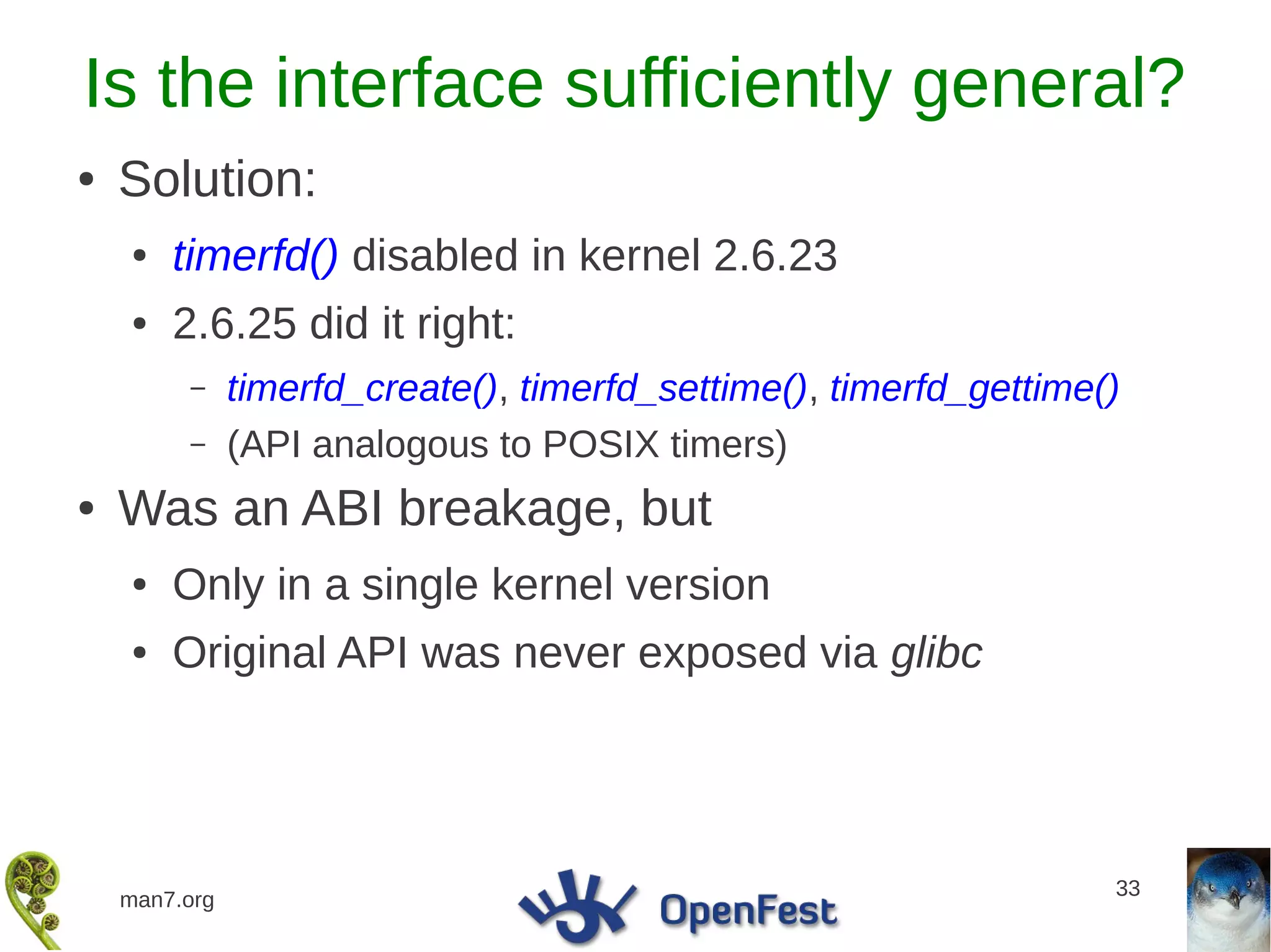 Is the interface sufficiently general?
●   Solution:
    ●   timerfd() disabled in kernel 2.6.23
    ●   2.6.25 did it right:
         –     timerfd_create(), timerfd_settime(), timerfd_gettime()
         –     (API analogous to POSIX timers)
●   Was an ABI breakage, but
    ●   Only in a single kernel version
    ●   Original API was never exposed via glibc




                                                                    33
    man7.org
 