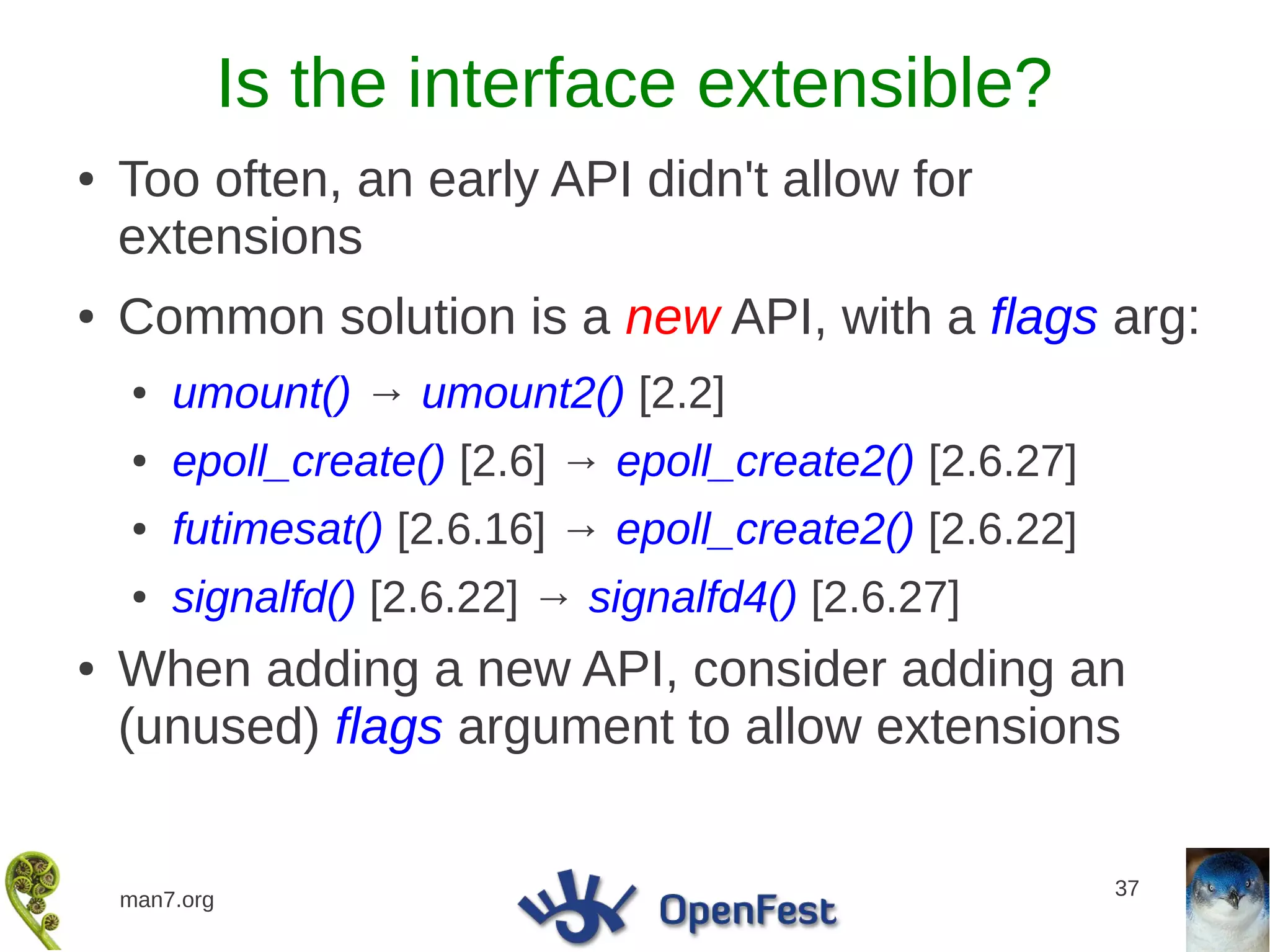 Is the interface extensible?
●   Too often, an early API didn't allow for
    extensions
●   Common solution is a new API, with a flags arg:
    ●   umount() → umount2() [2.2]
    ●   epoll_create() [2.6] → epoll_create2() [2.6.27]
    ●   futimesat() [2.6.16] → epoll_create2() [2.6.22]
    ●   signalfd() [2.6.22] → signalfd4() [2.6.27]
●   When adding a new API, consider adding an
    (unused) flags argument to allow extensions

                                                          37
    man7.org
 
