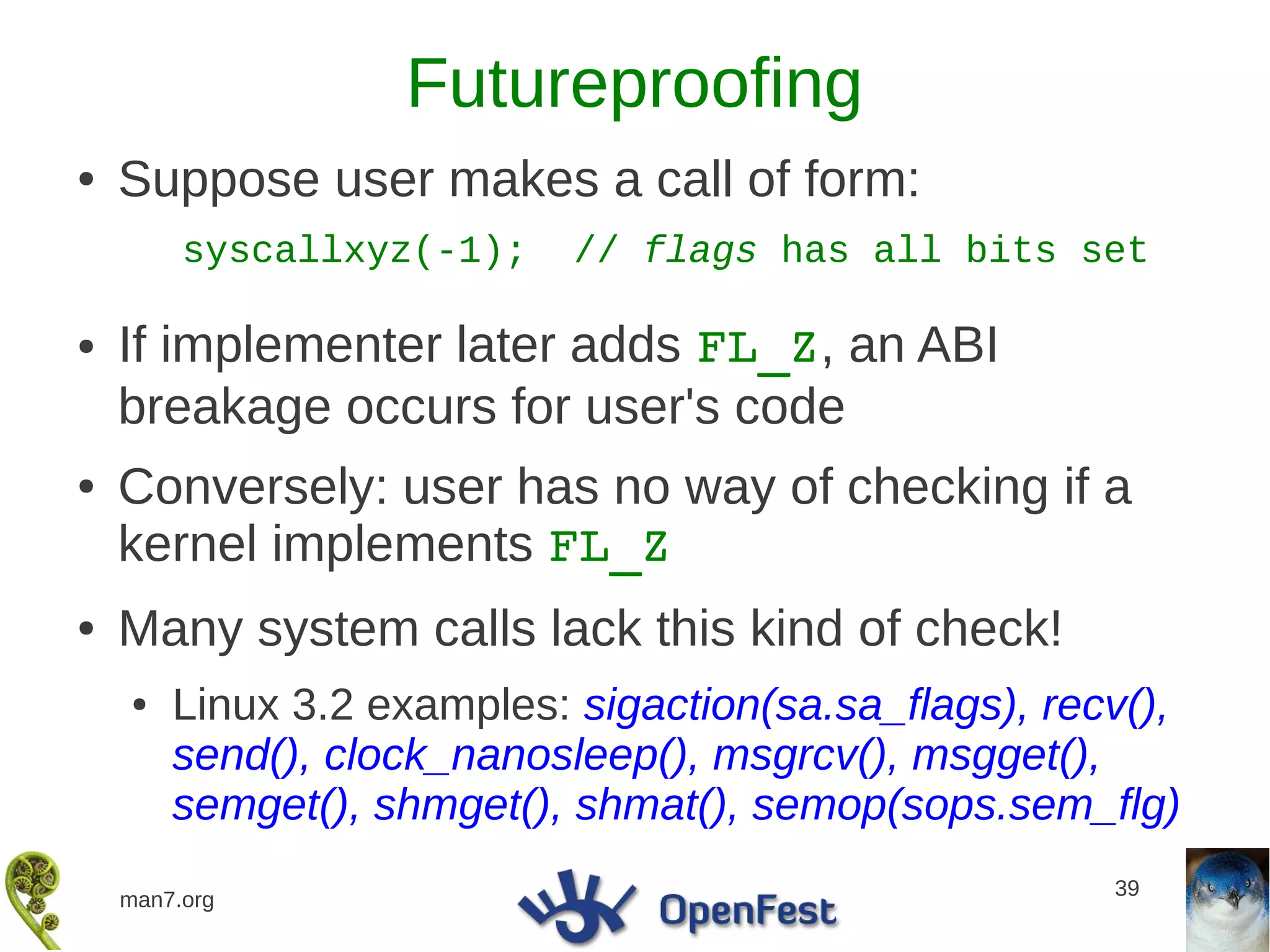 Futureproofing
●   Suppose user makes a call of form:
         syscallxyz(-1);    // flags has all bits set

●   If implementer later adds FL_Z, an ABI
    breakage occurs for user's code
●   Conversely: user has no way of checking if a
    kernel implements FL_Z
●   Many system calls lack this kind of check!
    ●   Linux 3.2 examples: sigaction(sa.sa_flags), recv(),
        send(), clock_nanosleep(), msgrcv(), msgget(),
        semget(), shmget(), shmat(), semop(sops.sem_flg)
                                                       39
    man7.org
 