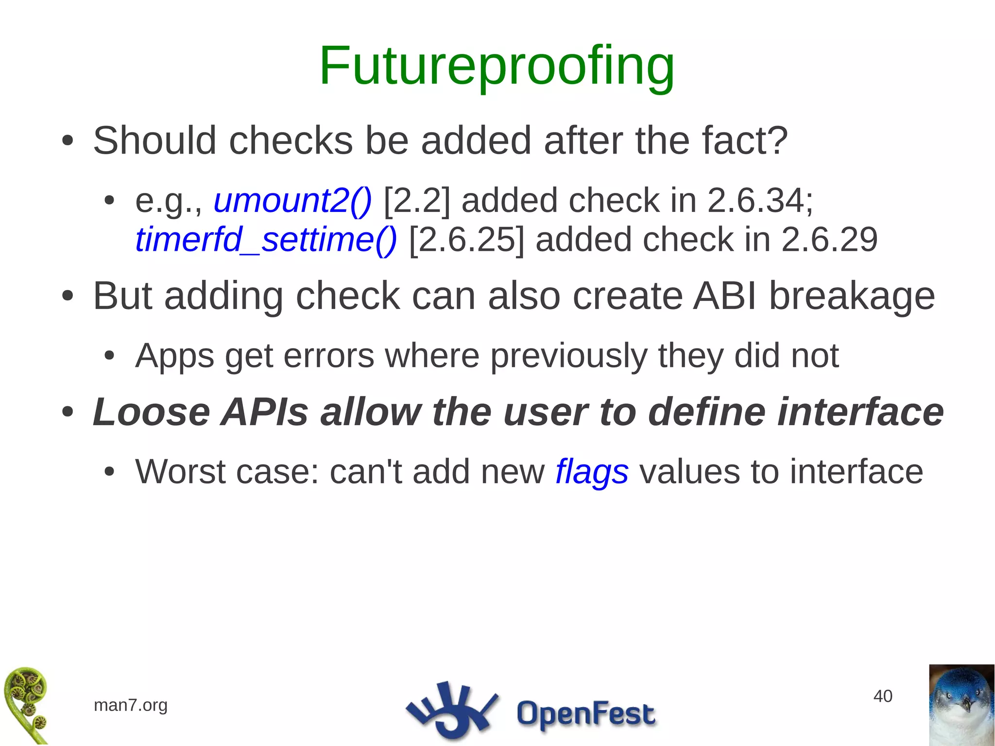 Futureproofing
●   Should checks be added after the fact?
    ●   e.g., umount2() [2.2] added check in 2.6.34;
        timerfd_settime() [2.6.25] added check in 2.6.29
●   But adding check can also create ABI breakage
    ●   Apps get errors where previously they did not
●   Loose APIs allow the user to define interface
    ●   Worst case: can't add new flags values to interface




                                                        40
    man7.org
 