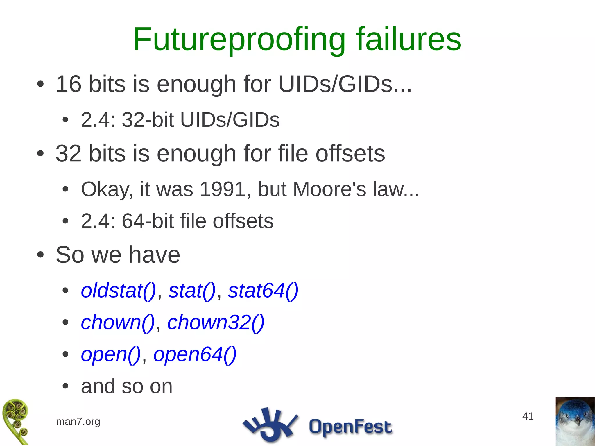 Futureproofing failures
●   16 bits is enough for UIDs/GIDs...
    ●   2.4: 32-bit UIDs/GIDs
●   32 bits is enough for file offsets
    ●   Okay, it was 1991, but Moore's law...
    ●   2.4: 64-bit file offsets
●   So we have
    ●   oldstat(), stat(), stat64()
    ●   chown(), chown32()
    ●   open(), open64()
    ●   and so on
                                                41
    man7.org
 