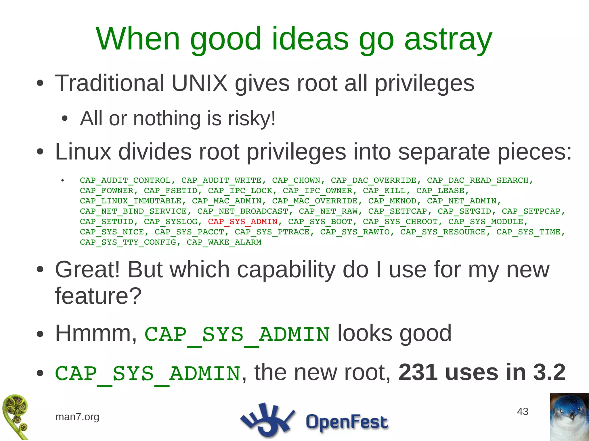 When good ideas go astray
●   Traditional UNIX gives root all privileges
    ●   All or nothing is risky!
●   Linux divides root privileges into separate pieces:
    ●   CAP_AUDIT_CONTROL, CAP_AUDIT_WRITE, CAP_CHOWN, CAP_DAC_OVERRIDE, CAP_DAC_READ_SEARCH, 
        CAP_FOWNER, CAP_FSETID, CAP_IPC_LOCK, CAP_IPC_OWNER, CAP_KILL, CAP_LEASE, 
        CAP_LINUX_IMMUTABLE, CAP_MAC_ADMIN, CAP_MAC_OVERRIDE, CAP_MKNOD, CAP_NET_ADMIN, 
        CAP_NET_BIND_SERVICE, CAP_NET_BROADCAST, CAP_NET_RAW, CAP_SETFCAP, CAP_SETGID, CAP_SETPCAP, 
        CAP_SETUID, CAP_SYSLOG, CAP_SYS_ADMIN, CAP_SYS_BOOT, CAP_SYS_CHROOT, CAP_SYS_MODULE, 
        CAP_SYS_NICE, CAP_SYS_PACCT, CAP_SYS_PTRACE, CAP_SYS_RAWIO, CAP_SYS_RESOURCE, CAP_SYS_TIME, 
        CAP_SYS_TTY_CONFIG, CAP_WAKE_ALARM


●   Great! But which capability do I use for my new
    feature?
●   Hmmm, CAP_SYS_ADMIN looks good
●   CAP_SYS_ADMIN, the new root, 231 uses in 3.2
                                                                                         43
    man7.org
 