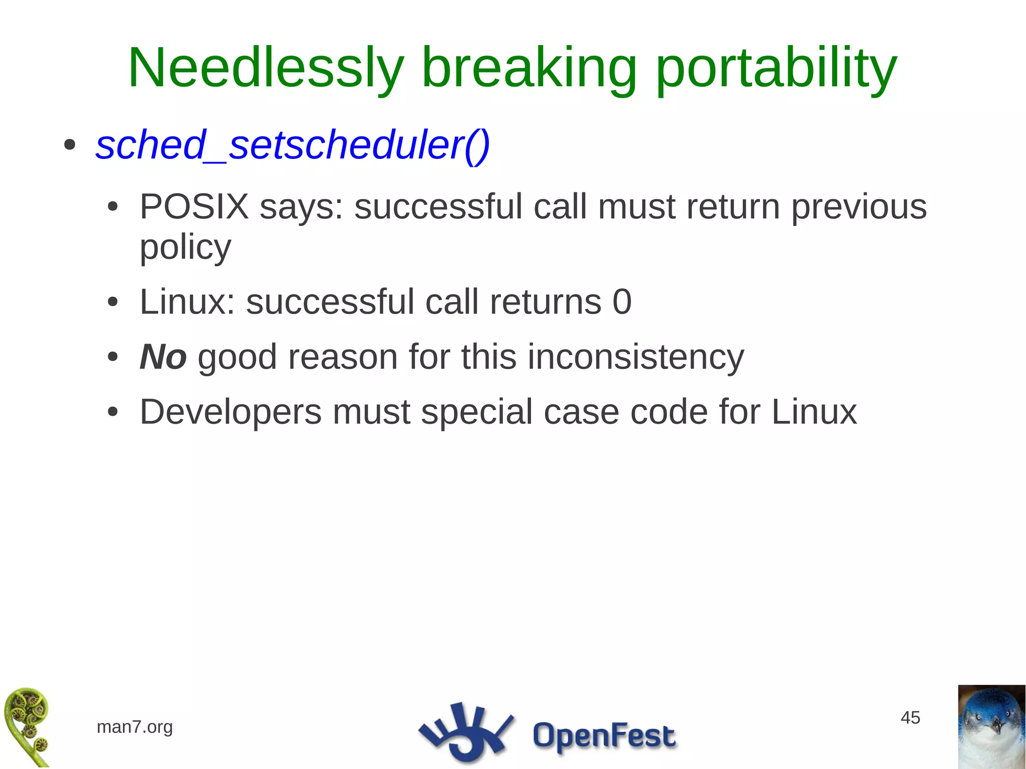 Needlessly breaking portability
●   sched_setscheduler()
    ●   POSIX says: successful call must return previous
        policy
    ●   Linux: successful call returns 0
    ●   No good reason for this inconsistency
    ●   Developers must special case code for Linux




                                                      45
    man7.org
 