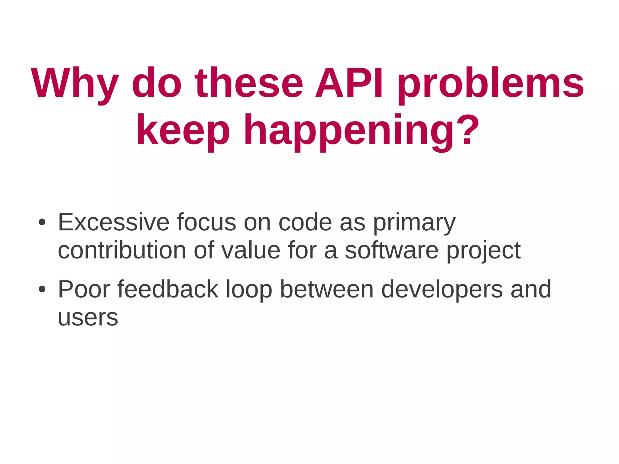 Why do these API problems
    keep happening?
●   Excessive focus on code as primary
    contribution of value for a software project
●   Poor feedback loop between developers and
    users
 