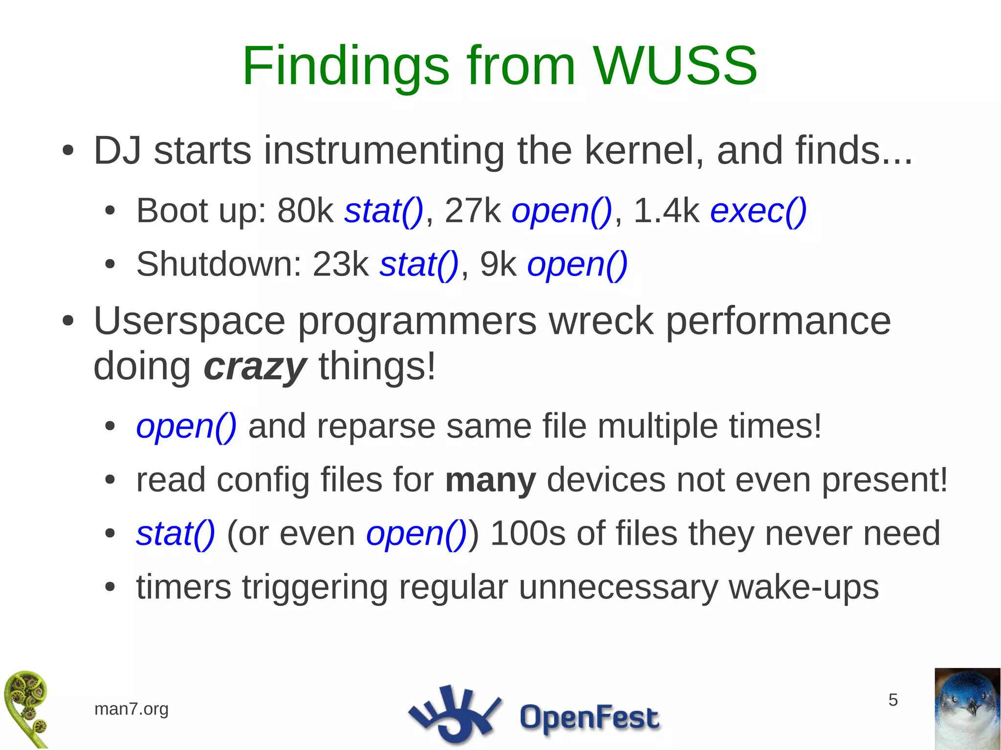 Findings from WUSS
●   DJ starts instrumenting the kernel, and finds...
    ●   Boot up: 80k stat(), 27k open(), 1.4k exec()
    ●   Shutdown: 23k stat(), 9k open()
●   Userspace programmers wreck performance
    doing crazy things!
    ●   open() and reparse same file multiple times!
    ●   read config files for many devices not even present!
    ●   stat() (or even open()) 100s of files they never need
    ●   timers triggering regular unnecessary wake-ups


                                                         5
    man7.org
 