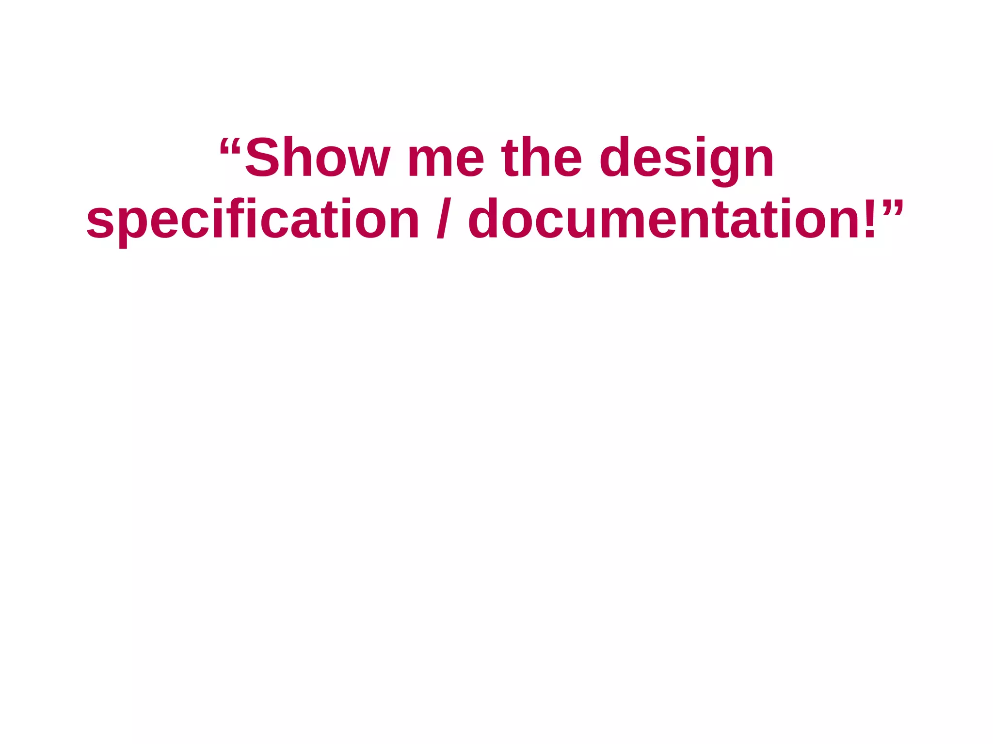 “Show me the design
specification / documentation!”
 