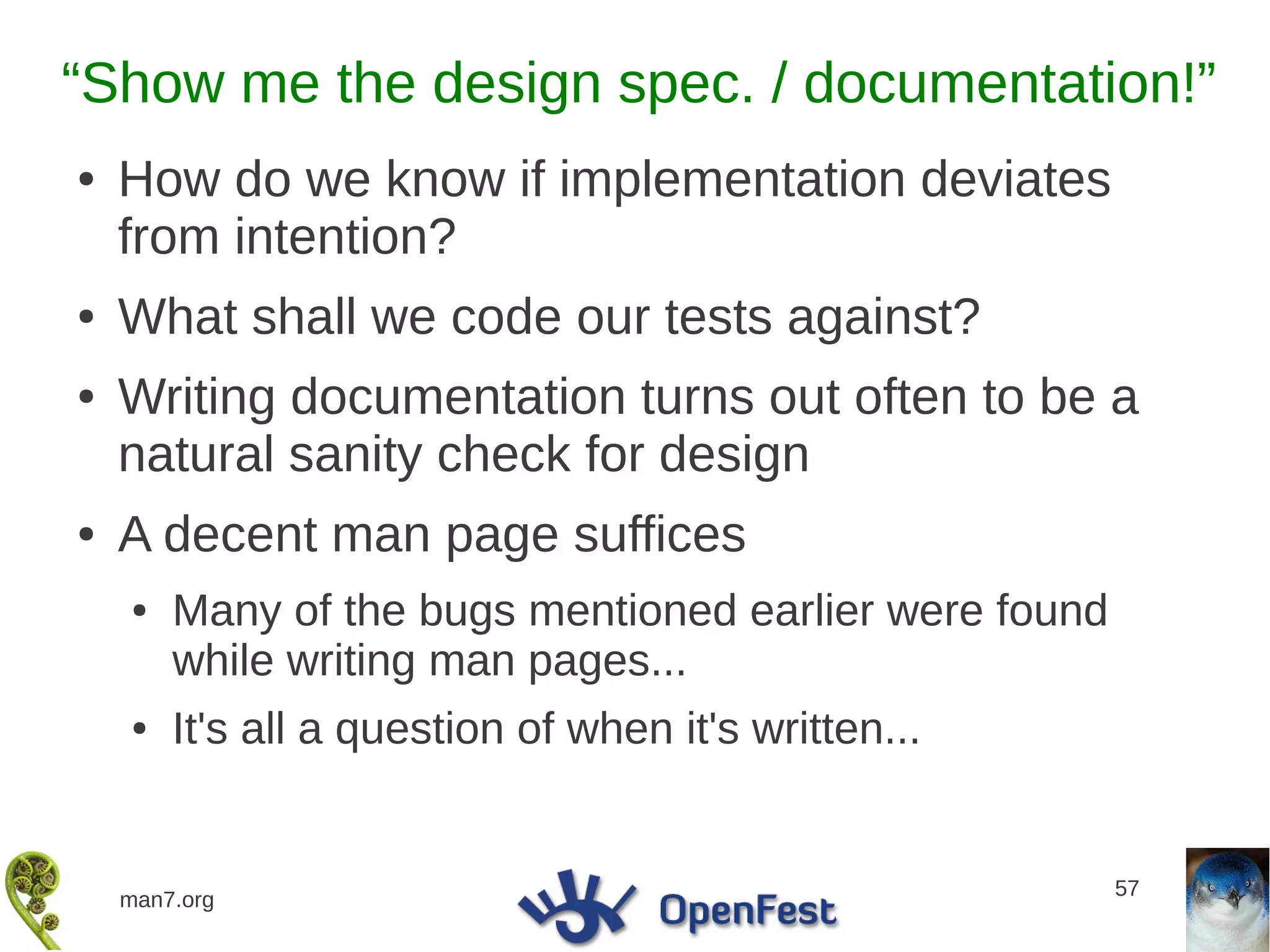 “Show me the design spec. / documentation!”
●   How do we know if implementation deviates
    from intention?
●   What shall we code our tests against?
●   Writing documentation turns out often to be a
    natural sanity check for design
●   A decent man page suffices
    ●   Many of the bugs mentioned earlier were found
        while writing man pages...
    ●   It's all a question of when it's written...


                                                        57
    man7.org
 