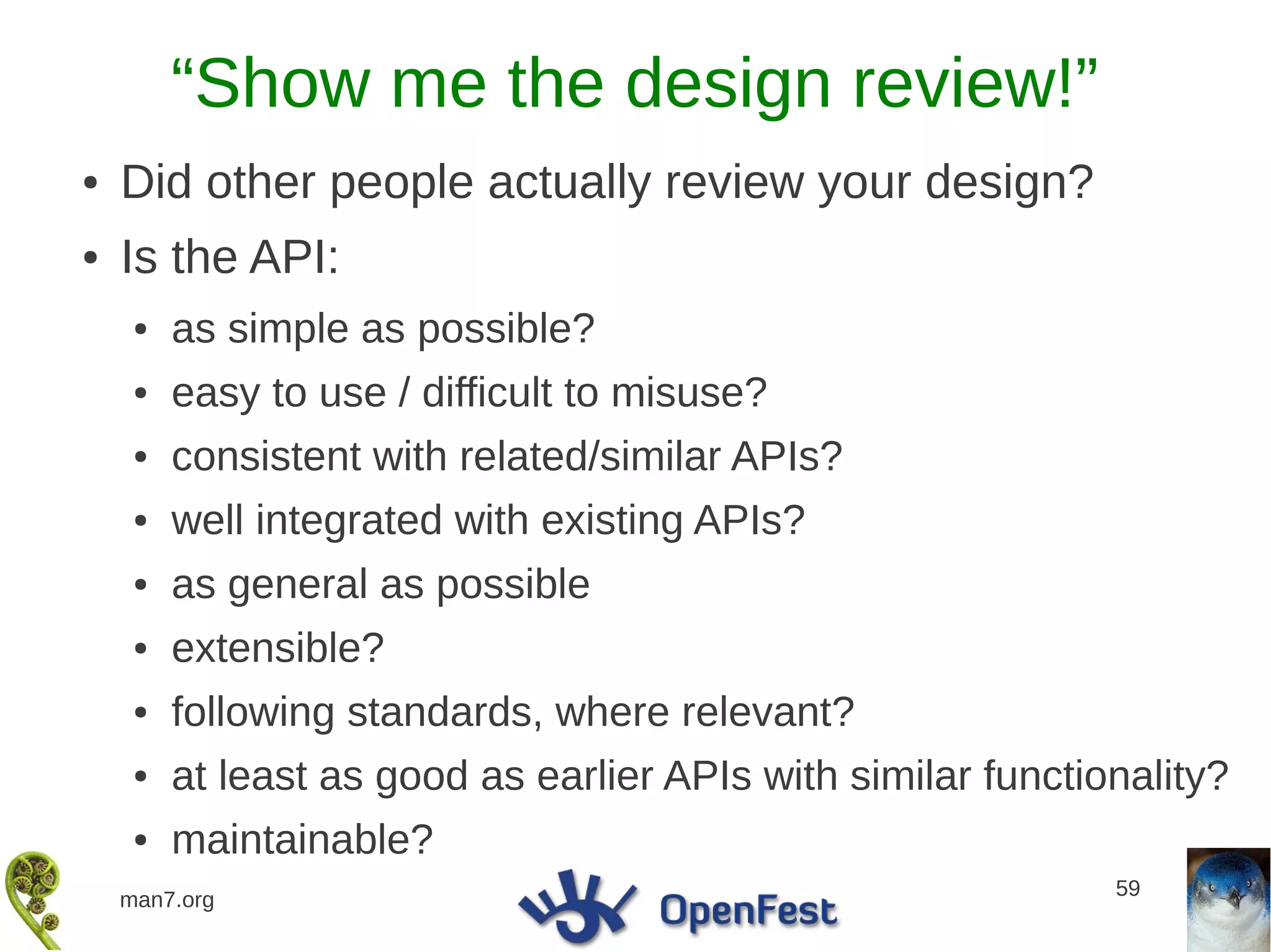 “Show me the design review!”
●   Did other people actually review your design?
●   Is the API:
     ●   as simple as possible?
     ●   easy to use / difficult to misuse?
     ●   consistent with related/similar APIs?
     ●   well integrated with existing APIs?
     ●   as general as possible
     ●   extensible?
     ●   following standards, where relevant?
     ●   at least as good as earlier APIs with similar functionality?
     ●   maintainable?
                                                              59
    man7.org
 